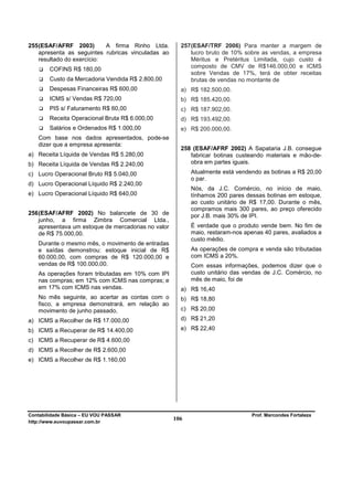 255 (ESAF/AFRF 2003)        A firma Rinho Ltda.        257 (ESAF/TRF 2006) Para manter a margem de
    apresenta as seguintes rubricas vinculadas ao          lucro bruto de 10% sobre as vendas, a empresa
    resultado do exercício:                                Méritus e Pretéritus Limitada, cujo custo é
                                                           composto de CMV de R$146.000,00 e ICMS
        COFINS R$ 180,00
                                                           sobre Vendas de 17%, terá de obter receitas
        Custo da Mercadoria Vendida R$ 2.800,00            brutas de vendas no montante de
        Despesas Financeiras R$ 600,00                 a) R$ 182.500,00.
        ICMS s/ Vendas R$ 720,00                       b) R$ 185.420,00.
        PIS s/ Faturamento R$ 60,00                    c) R$ 187.902,00.
        Receita Operacional Bruta R$ 6.000,00          d) R$ 193.492,00.
        Salários e Ordenados R$ 1.000,00               e) R$ 200.000,00.
   Com base nos dados apresentados, pode-se
   dizer que a empresa apresenta:
                                                       258 (ESAF/AFRF 2002) A Sapataria J.B. consegue
a) Receita Líquida de Vendas R$ 5.280,00                  fabricar botinas custeando materiais e mão-de-
b) Receita Líquida de Vendas R$ 2.240,00                  obra em partes iguais.

c) Lucro Operacional Bruto R$ 5.040,00                     Atualmente está vendendo as botinas a R$ 20,00
                                                           o par.
d) Lucro Operacional Líquido R$ 2.240,00
                                                           Nós, da J.C. Comércio, no início de maio,
e) Lucro Operacional Líquido R$ 640,00                     tínhamos 200 pares dessas botinas em estoque,
                                                           ao custo unitário de R$ 17,00. Durante o mês,
                                                           compramos mais 300 pares, ao preço oferecido
256 (ESAF/AFRF 2002) No balancete de 30 de                 por J.B. mais 30% de IPI.
    junho, a firma Zimbra Comercial Ltda.,
    apresentava um estoque de mercadorias no valor         É verdade que o produto vende bem. No fim de
    de R$ 75.000,00.                                       maio, restaram-nos apenas 40 pares, avaliados a
                                                           custo médio.
   Durante o mesmo mês, o movimento de entradas
   e saídas demonstrou: estoque inicial de R$              As operações de compra e venda são tributadas
   60.000,00, com compras de R$ 120.000,00 e               com ICMS a 20%.
   vendas de R$ 100.000,00.                                Com essas informações, podemos dizer que o
   As operações foram tributadas em 10% com IPI            custo unitário das vendas de J.C. Comércio, no
   nas compras; em 12% com ICMS nas compras; e             mês de maio, foi de
   em 17% com ICMS nas vendas.                         a) R$ 16,40
   No mês seguinte, ao acertar as contas com o         b) R$ 18,80
   fisco, a empresa demonstrará, em relação ao
   movimento de junho passado,                         c) R$ 20,00
a) ICMS a Recolher de R$ 17.000,00                     d) R$ 21,20

b) ICMS a Recuperar de R$ 14.400,00                    e) R$ 22,40
c) ICMS a Recuperar de R$ 4.600,00
d) ICMS a Recolher de R$ 2.600,00
e) ICMS a Recolher de R$ 1.160,00




Contabilidade Básica – EU VOU PASSAR                                            Prof. Marcondes Fortaleza
http://www.euvoupassar.com.br
                                                     106
 
