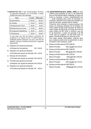 114 (ESAF/TCE ES) A loja Cine/Foto/Som levantou               115 (ESAF/ESPECIALISTA ANEEL 2006) Ao fixar
    os seguintes estoques, em 31/12/2000, a preço                critérios para avaliação do ativo, a lei determina
    unitário de custo e de mercado:                              que as mercadorias sejam avaliadas ao preço de
                                                                 custo ou mercado, o menor, estabelecendo que
            Item                  Custo      Mercado
                                                                 “... serão avaliados pelo custo de aquisição ou
   50 gravadores                  100,00       130,00            produção, deduzido de provisão para ajustá-lo ao
                                                                 valor de mercado, quando este for inferior”.
   30 vitrolas                     70,00        60,00
                                                                 Tomemos como exemplo a nossa empresa. Ela
   100 televisores P & B           28,00        32,00            possui um estoque composto de 30 chapéus ao
   60 televisores em cores         70,00        60,00            custo unitário de R$ 12,00; 20 pares de botas ao
                                                                 custo unitário de R$ 87,00; 25 cintos de couro ao
   20 máquinas fotográficas        40,00        30,00            custo unitário de R$ 18,00; e verificou, que em
   15 filmadoras                   40,00        50,00            31 de dezembro, o preço de mercado é de R$
                                                                 14,00 para os chapéus; de R$ 83,00 para as
   A Loja sabe que terá de aplicar o princípio da                botas; e de R$ 20,00 para os cintos de couro.
   prudência e as regras da lei nº 6.404/76 para a               Com base nessas informações, pode-se dizer
   avaliação desses estoques, por isso, para fins de             que o balanço patrimonial vai apresentar no ativo
   balanço, terá que mandar providenciar o seguinte              circulante o item estoques, assim:
   lançamento:
                                                              a) Estoque de Mercadorias R$ 2.660,00
a) Despesa com ajuste de estoques
                                                                 Menos Provisão           (R$ 110,00) R$ 2.550,00.
   a Estoque de mercadorias               R$ 1.100,00.
                                                              b) Estoque de Mercadorias R$ 2.580,00
b) Despesa com ajuste de estoques
                                                                 Menos Provisão          (R$ 30,00) R$ 2.550,00.
   a Provisão para ajuste ao mercado R$ 1.100,00.
                                                              c) Estoque de Mercadorias R$ 2.550,00
c) Estoque de mercadorias
                                                                 Menos Provisão            (R$ 0,00) R$ 2.550,00.
   a Provisão para ajuste ao mercado R$ 2.050,00.
                                                              d) Estoque de Mercadorias R$ 2.580,00
d) Provisão para ajuste ao mercado
                                                                 Menos Provisão           (R$ 110,00) R$ 2.470,00.
   a Despesa com ajuste de estoques R$ 2.050,00.
                                                              e) Estoque de Mercadorias R$2.550,00
e) Despesa com ajuste de estoques
                                                                 Menos Provisão           (R$ 80,00) R$ 2.470,00.
   a Provisão para ajuste ao mercado R$       450,00.




Contabilidade Básica – EU VOU PASSAR                                                    Prof. Marcondes Fortaleza
http://www.euvoupassar.com.br
                                                         53
 
