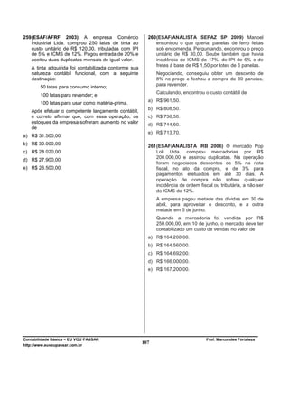 259 (ESAF/AFRF 2003) A empresa Comércio                 260 (ESAF/ANALISTA SEFAZ SP 2009) Manoel
    Industrial Ltda. comprou 250 latas de tinta ao          encontrou o que queria: panelas de ferro feitas
    custo unitário de R$ 120,00, tributadas com IPI         sob encomenda. Perguntando, encontrou o preço
    de 5% e ICMS de 12%. Pagou entrada de 20% e             unitário de R$ 30,00. Soube também que havia
    aceitou duas duplicatas mensais de igual valor.         incidência de ICMS de 17%, de IPI de 6% e de
                                                            fretes à base de R$ 1,50 por lotes de 6 panelas.
   A tinta adquirida foi contabilizada conforme sua
   natureza contábil funcional, com a seguinte              Negociando, conseguiu obter um desconto de
   destinação:                                              8% no preço e fechou a compra de 30 panelas,
                                                            para revender.
        50 latas para consumo interno;
                                                            Calculando, encontrou o custo contábil de
        100 latas para revender; e
                                                        a) R$ 961,50.
        100 latas para usar como matéria-prima.
                                                        b) R$ 808,50.
   Após efetuar o competente lançamento contábil,
   é correto afirmar que, com essa operação, os         c) R$ 736,50.
   estoques da empresa sofreram aumento no valor
                                                        d) R$ 744,60.
   de
                                                        e) R$ 713,70.
a) R$ 31.500,00
b) R$ 30.000,00                                         261 (ESAF/ANALISTA IRB 2006) O mercado Pop
c) R$ 28.020,00                                             Loli Ltda. comprou mercadorias por R$
                                                            200.000,00 e assinou duplicatas. Na operação
d) R$ 27.900,00
                                                            foram negociados descontos de 5% na nota
e) R$ 26.500,00                                             fiscal, no ato da compra, e de 3% para
                                                            pagamentos efetuados em até 30 dias. A
                                                            operação de compra não sofreu qualquer
                                                            incidência de ordem fiscal ou tributária, a não ser
                                                            do ICMS de 12%.
                                                            A empresa pagou metade das dívidas em 30 de
                                                            abril, para aproveitar o desconto, e a outra
                                                            metade em 5 de junho.
                                                            Quando a mercadoria foi vendida por R$
                                                            250.000,00, em 10 de junho, o mercado deve ter
                                                            contabilizado um custo de vendas no valor de
                                                        a) R$ 164.200,00.
                                                        b) R$ 164.560,00.
                                                        c) R$ 164.692,00.
                                                        d) R$ 166.000,00.
                                                        e) R$ 167.200,00.




Contabilidade Básica – EU VOU PASSAR                                               Prof. Marcondes Fortaleza
http://www.euvoupassar.com.br
                                                      107
 