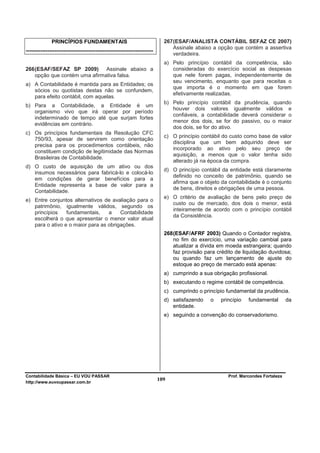 PRINCÍPIOS FUNDAMENTAIS                                       267 (ESAF/ANALISTA CONTÁBIL SEFAZ CE 2007)
                                                                                Assinale abaixo a opção que contém a assertiva
-----------------------------------------------------------------------
                                                                                verdadeira.
                                                                            a) Pelo princípio contábil da competência, são
266 (ESAF/SEFAZ SP 2009) Assinale abaixo a                                     consideradas do exercício social as despesas
    opção que contém uma afirmativa falsa.                                     que nele forem pagas, independentemente de
                                                                               seu vencimento, enquanto que para receitas o
a) A Contabilidade é mantida para as Entidades; os
                                                                               que importa é o momento em que forem
   sócios ou quotistas destas não se confundem,
                                                                               efetivamente realizadas.
   para efeito contábil, com aquelas.
                                                                            b) Pelo princípio contábil da prudência, quando
b) Para a Contabilidade, a Entidade é um
                                                                               houver dois valores igualmente válidos e
   organismo vivo que irá operar por período
                                                                               confiáveis, a contabilidade deverá considerar o
   indeterminado de tempo até que surjam fortes
                                                                               menor dos dois, se for do passivo, ou o maior
   evidências em contrário.
                                                                               dos dois, se for do ativo.
c) Os princípios fundamentais da Resolução CFC
                                                                            c) O princípio contábil do custo como base de valor
   750/93, apesar de servirem como orientação
                                                                               disciplina que um bem adquirido deve ser
   precisa para os procedimentos contábeis, não
                                                                               incorporado ao ativo pelo seu preço de
   constituem condição de legitimidade das Normas
                                                                               aquisição, a menos que o valor tenha sido
   Brasileiras de Contabilidade.
                                                                               alterado já na época da compra.
d) O custo de aquisição de um ativo ou dos
                                                                            d) O princípio contábil da entidade está claramente
   insumos necessários para fabricá-lo e colocá-lo
                                                                               definido no conceito de patrimônio, quando se
   em condições de gerar benefícios para a
                                                                               afirma que o objeto da contabilidade é o conjunto
   Entidade representa a base de valor para a
                                                                               de bens, direitos e obrigações de uma pessoa.
   Contabilidade.
                                                                            e) O critério de avaliação de bens pelo preço de
e) Entre conjuntos alternativos de avaliação para o
                                                                               custo ou de mercado, dos dois o menor, está
   patrimônio, igualmente válidos, segundo os
                                                                               inteiramente de acordo com o princípio contábil
   princípios    fundamentais,    a    Contabilidade
                                                                               da Consistência.
   escolherá o que apresentar o menor valor atual
   para o ativo e o maior para as obrigações.
                                                                            268 (ESAF/AFRF 2003) Quando o Contador registra,
                                                                                no fim do exercício, uma variação cambial para
                                                                                atualizar a dívida em moeda estrangeira; quando
                                                                                faz provisão para crédito de liquidação duvidosa;
                                                                                ou quando faz um lançamento de ajuste do
                                                                                estoque ao preço de mercado está apenas:
                                                                            a) cumprindo a sua obrigação profissional.
                                                                            b) executando o regime contábil de competência.
                                                                            c) cumprindo o princípio fundamental da prudência.
                                                                            d) satisfazendo    o   princípio   fundamental        da
                                                                               entidade.
                                                                            e) seguindo a convenção do conservadorismo.




Contabilidade Básica – EU VOU PASSAR                                                                  Prof. Marcondes Fortaleza
http://www.euvoupassar.com.br
                                                                          109
 