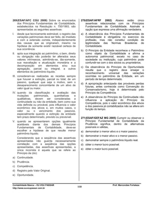 269 (ESAF/AFC CGU 2008) Sobre os enunciados                 270 (ESAF/AFRF 2002) Abaixo estão cinco
    dos Princípios Fundamentais de Contabilidade,               assertivas relacionadas com os Princípios
    estabelecidos na Resolução n. 750/1993, são                 Fundamentais de Contabilidade. Assinale a
    apresentadas as seguintes assertivas:                       opção que expressa uma afirmação verdadeira.
I.   desde que tecnicamente estimável, o registro das       a) A observância dos Princípios Fundamentais          de
     variações patrimoniais deve ser feito, de imediato        Contabilidade é obrigatória no exercício           da
     e com a extensão correta, independentemente               profissão, mas não constitui condição              de
     das causas que as originaram, mesmo na                    legitimidade das Normas Brasileiras                de
     hipótese de somente existir razoável certeza de           Contabilidade.
     sua ocorrência.
                                                            b) O Princípio da Entidade reconhece o Patrimônio
II. após sua integração ao patrimônio, o bem, direito          como objeto da Contabilidade e afirma a
    ou obrigação não poderão ter alterados seus                autonomia patrimonial, exceto no caso de
    valores intrínsecos, admitindo-se, tão-somente,            sociedade ou instituição, cujo patrimônio pode
    sua reavaliação e atualização monetária e a                confundir-se com o dos sócios ou proprietários.
    decomposição      em   elementos     e/ou    sua
                                                            c) Da observância do Princípio da Oportunidade
    agregação, parcial ou integral, a outros                   resulta que o registro deve ensejar o
    elementos do patrimônio líquido.
                                                               reconhecimento    universal   das  variações
III. consideram-se realizadas as receitas sempre               ocorridas no patrimônio da Entidade, em um
     que houver a extinção, parcial ou total, de um            período de tempo determinado.
     passivo, qualquer que seja o motivo, sem o
                                                            d) A apropriação antecipada das prováveis perdas
     desaparecimento concomitante de um ativo de
                                                               futuras, antes conhecida como Convenção do
     valor igual ou maior.
                                                               Conservadorismo, hoje é determinada pelo
IV. quando da classificação e avaliação das                    Princípio da Competência.
    mutações      patrimoniais,    quantitativas     e
                                                            e) A observância do Princípio da Continuidade não
    qualitativas, devem ser consideradas a
                                                               influencia a aplicação do Princípio da
    continuidade ou não da entidade, bem como sua
                                                               Competência, pois o valor econômico dos ativos
    vida definida ou provável, pois influencia o valor
                                                               e dos passivos já contabilizados não se altera em
    econômico dos ativos e, em muitos casos, o                 função do tempo.
    valor ou o vencimento dos passivos,
    especialmente quando a extinção da entidade
    tem prazo determinado, previsto ou previsível.          271 (ESAF/GEFAZ MG 2005) Cumprir ou observar o
V. quando se apresentarem opções igualmente                     Princípio Fundamental de Contabilidade da
   aceitáveis diante dos demais Princípios                      Prudência significa, dentro de alternativas
   Fundamentais      de Contabilidade, deve-se                  possíveis e válidas,
   escolher a hipótese de que resulte menor                 a) demonstrar o menor ativo e o maior passivo.
   patrimônio líquido.
                                                            b) demonstrar o maior ativo e o menor passivo.
     Considerando que a seqüência das assertivas
     apresentadas não guarda necessariamente                c) demonstrar sempre o patrimônio líquido real.
     correlação com a seqüência das opções                  d) obter o menor lucro possível.
     apresentadas, das assertivas apresentadas, a
     única incorreta é aquela que se refere ao              e) obter o maior lucro possível.
     Princípio da (do):
a) Continuidade.
b) Prudência.
c) Competência.
d) Registro pelo Valor Original.
e) Oportunidade.


Contabilidade Básica – EU VOU PASSAR                                                  Prof. Marcondes Fortaleza
http://www.euvoupassar.com.br
                                                          110
 