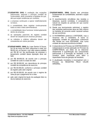 272 (ESAF/IRB 2006) A avaliação das mutações              274 (ESAF/ANEEL 2004) Quanto aos princípios
    patrimoniais, segundo o princípio contábil da             fundamentais de contabilidade, assinale a opção
    continuidade, deve considerar a hipótese de que,          incorreta.
    até que surjam evidências em contrário,
                                                          a) O reconhecimento simultâneo das receitas e
a) a empresa continuará a operar indefinidamente             despesas, quando correlatas, é conseqüência
   no futuro.                                                natural do respeito ao período em que ocorrer
                                                             sua geração.
b) a contabilidade deve registrar continuamente
   todos os atos e fatos administrativos.                 b) Desde que tecnicamente estimável, o registro
                                                             das variações patrimoniais deve ser feito mesmo
c) a contabilidade deve funcionar ininterruptamente
   dentro da empresa.                                        na hipótese de somente existir razoável certeza
                                                             de sua ocorrência.
d) as operações passíveis de registro contábil
                                                          c) O PATRIMÔNIO pertence à ENTIDADE, mas a
   devem ter seqüência em diversos períodos.
                                                             recíproca não é verdadeira. A soma ou
e) os métodos e critérios utilizados devem ser               agregação contábil de patrimônios autônomos
   consistentes em vários períodos.                          não resulta em nova ENTIDADE, mas numa
                                                             unidade de natureza econômico-contábil.
273 (ESAF/ANEEL 2004) As Lojas Santos & Souza,            d) A observância do Princípio da CONTINUIDADE é
    em 25 de março de 2003, adquiriram a vista, por          indispensável à correta aplicação do Princípio da
    R$ 60 mil, um terreno, cujo valor estava avaliado        COMPETÊNCIA, por efeito de se relacionar
    em R$ 68 mil. Na escrituração da empresa o               diretamente à quantificação dos componentes
    lançamento contábil dessa operação deve ser              patrimoniais e à formação do resultado, e de
    feito                                                    constituir dado importante para aferir a
                                                             capacidade futura de geração de resultado.
a) por R$ 68.000,00, de acordo com o princípio
   contábil do custo é a base de valor.                   e) A atualização monetária é incompatível com o
                                                             Princípio do REGISTRO PELO VALOR
b) por R$ 68.000,00, em decorrência do princípio             ORIGINAL.
   contábil da competência de exercício.
c) por R$ 60.000,00, conforme o princípio contábil
   do registro pelo valor original.
d) por R$ 60.000,00, de acordo com o regime de
   caixa já que o pagamento foi a vista.
e) pelo valor original do laudo de avaliação feito no
   dia do balanço do exercício.




Contabilidade Básica – EU VOU PASSAR                                                Prof. Marcondes Fortaleza
http://www.euvoupassar.com.br
                                                        111
 