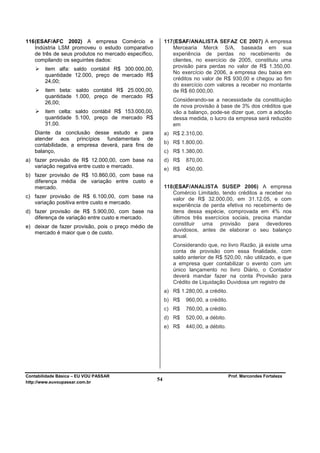 116 (ESAF/AFC 2002) A empresa Comércio e                   117 (ESAF/ANALISTA SEFAZ CE 2007) A empresa
    Indústria LSM promoveu o estudo comparativo                Mercearia Merck S/A, baseada em sua
    de três de seus produtos no mercado específico,            experiência de perdas no recebimento de
    compilando os seguintes dados:                             clientes, no exercício de 2005, constituiu uma
                                                               provisão para perdas no valor de R$ 1.350,00.
        item alfa: saldo contábil R$ 300.000,00,
                                                               No exercício de 2006, a empresa deu baixa em
        quantidade 12.000, preço de mercado R$
        24,00;                                                 créditos no valor de R$ 930,00 e chegou ao fim
                                                               do exercício com valores a receber no montante
        item beta: saldo contábil R$ 25.000,00,                de R$ 60.000,00.
        quantidade 1.000, preço de mercado R$
                                                              Considerando-se a necessidade da constituição
        26,00;
                                                              de nova provisão à base de 3% dos créditos que
        item celta: saldo contábil R$ 153.000,00,             vão a balanço, pode-se dizer que, com a adoção
        quantidade 5.100, preço de mercado R$                 dessa medida, o lucro da empresa será reduzido
        31,00.                                                em
   Diante da conclusão desse estudo e para                 a) R$ 2.310,00.
   atender aos princípios fundamentais de
   contabilidade, a empresa deverá, para fins de           b) R$ 1.800,00.
   balanço,                                                c) R$ 1.380,00.
a) fazer provisão de R$ 12.000,00, com base na             d) R$    870,00.
   variação negativa entre custo e mercado.
                                                           e) R$    450,00.
b) fazer provisão de R$ 10.860,00, com base na
   diferença média de variação entre custo e
   mercado.                                                118 (ESAF/ANALISTA SUSEP 2006) A empresa
                                                               Comércio Limitado, tendo créditos a receber no
c) fazer provisão de R$ 6.100,00, com base na                  valor de R$ 32.000,00, em 31.12.05, e com
   variação positiva entre custo e mercado.
                                                               experiência de perda efetiva no recebimento de
d) fazer provisão de R$ 5.900,00, com base na                  itens dessa espécie, comprovada em 4% nos
   diferença de variação entre custo e mercado.                últimos três exercícios sociais, precisa mandar
                                                               constituir uma provisão para devedores
e) deixar de fazer provisão, pois o preço médio de
                                                               duvidosos, antes de elaborar o seu balanço
   mercado é maior que o de custo.
                                                               anual.
                                                              Considerando que, no livro Razão, já existe uma
                                                              conta de provisão com essa finalidade, com
                                                              saldo anterior de R$ 520,00, não utilizado, e que
                                                              a empresa quer contabilizar o evento com um
                                                              único lançamento no livro Diário, o Contador
                                                              deverá mandar fazer na conta Provisão para
                                                              Crédito de Liquidação Duvidosa um registro de
                                                           a) R$ 1.280,00, a crédito.
                                                           b) R$    960,00, a crédito.
                                                           c) R$    760,00, a crédito.
                                                           d) R$    520,00, a débito.
                                                           e) R$    440,00, a débito.




Contabilidade Básica – EU VOU PASSAR                                                     Prof. Marcondes Fortaleza
http://www.euvoupassar.com.br
                                                      54
 