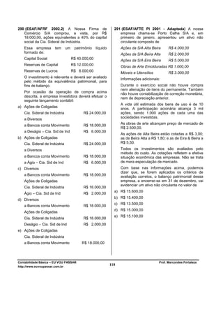 290 (ESAF/AFRF 2002.2) A Nossa Firma de                        291 (ESAF/AFTE PI 2001 - Adaptada) A nossa
   Comércio S/A comprou, a vista, por R$                          empresa chama-se Porto Calha S/A e, em
   18.000,00, ações equivalentes a 40% do capital                 primeiro de janeiro, apresentou um ativo não
   social da Cia. Sideral de Indústria.                           circulante composto de
   Essa empresa       tem      um    patrimônio    líquido         Ações da S/A Alta Beira      R$ 4.000,00
   formado de:                                                     Ações da S/A Beira Alta      R$ 2.000,00
   Capital Social                   R$ 40.000,00                   Ações da S/A Eira Beira      R$ 5.000,00
   Reservas de Capital              R$ 12.000,00                   Obras de Arte Emolduradas R$ 1.000,00
   Reservas de Lucros               R$ 8.000,00                    Móveis e Utensílios          R$ 3.000,00
   O investimento é relevante e deverá ser avaliado
                                                                   Informações adicionais:
   pelo método da equivalência patrimonial, para
   fins de balanço.                                                Durante o exercício social não houve compra
                                                                   nem alienação de itens do permanente. Também
   Por ocasião da operação de compra acima                         não houve contabilização de correção monetária,
   descrita, a empresa investidora deverá efetuar o                nem de depreciação anterior.
   seguinte lançamento contábil:
                                                                   A vida útil estimada dos bens de uso é de 10
a) Ações de Coligadas
                                                                   anos. A participação acionária alcança 3 mil
   Cia. Sideral de Indústria              R$ 24.000,00             ações, sendo 1.000 ações de cada uma das
                                                                   sociedades investidas.
   a Diversos
                                                                   As obras de arte alcançam preço de mercado de
   a Bancos conta Movimento               R$ 18.000,00
                                                                   R$ 2.500,00.
   a Deságio – Cia. Sid de Ind            R$ 6.000,00
                                                                   As ações de Alta Beira estão cotadas a R$ 3,00;
b) Ações de Coligadas                                              as de Beira Alta a R$ 1,80; e as de Eira & Beira a
   Cia. Sideral de Indústria              R$ 24.000,00             R$ 5,50.

   a Diversos                                                      Todos os investimentos são avaliados pelo
                                                                   método do custo. As cotações refletem a efetiva
   a Bancos conta Movimento               R$ 18.000,00             situação econômica das empresas. Não se trata
   a Ágio – Cia. Sid de Ind               R$ 6.000,00              de mera especulação de mercado.
c) Diversos                                                        Com base nas informações acima, podemos
                                                                   dizer que, se forem aplicados os critérios de
   a Bancos conta Movimento               R$ 18.000,00             avaliação corretos, o balanço patrimonial dessa
   Ações de Coligadas                                              empresa, a encerrar-se em 31 de dezembro, vai
                                                                   evidenciar um ativo não circulante no valor de
   Cia. Sideral de Indústria              R$ 16.000,00
                                                               a) R$ 15.600,00
   Ágio – Cia. Sid de Ind                 R$ 2.000,00
                                                               b) R$ 15.400,00
d) Diversos
                                                               c) R$ 13.500,00
   a Bancos conta Movimento               R$ 18.000,00
                                                               d) R$ 15.000,00
   Ações de Coligadas
                                                               e) R$ 15.100,00
   Cia. Sideral de Indústria              R$ 16.000,00
   Deságio – Cia. Sid de Ind              R$ 2.000,00
e) Ações de Coligadas
   Cia. Sideral de Indústria
   a Bancos conta Movimento              R$ 18.000,00




Contabilidade Básica – EU VOU PASSAR                                                      Prof. Marcondes Fortaleza
http://www.euvoupassar.com.br
                                                             118
 