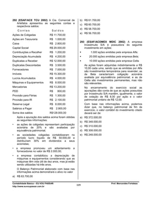 292 (ESAF/ACE TCU 2002) A Cia. Comercial de              b) R$ 61.700,00
   Artefatos apresentou as seguintes contas e
                                                         c) R$ 60.700,00
   respectivos saldos:
                                                         d) R$ 58.700,00
    Contas                        Saldos
                                                         e) R$ 56.700,00
Ações de Coligadas              R$ 11.700,00
Ações em Tesouraria             R$ 1.000,00
                                                         293 (ESAF/ACOMEX MDIC 2002) A empresa
Caixa                           R$ 2.800,00                 Investmuito S/A é possuidora do seguinte
Capital Social                  R$ 29.000,00                investimento em ações:
Contribuições a Recolher        R$ 1.200,00                       1.000 ações emitidas pela empresa Alfa;
Depreciação Acumulada           R$ 4.200,00                      20.000 ações emitidas pela empresa Beta;
Duplicatas a Receber            R$ 12.000,00                     10.000 ações emitidas pela empresa Celta.
Duplicatas Descontadas          R$ 3.500,00                  As ações foram adquiridas indistintamente a R$
                                                             10,00 cada uma, sendo que as emitidas por Alfa
Fornecedores                    R$ 7.000,00
                                                             são investimentos temporários para revender; as
Imóveis                         R$ 15.300,00                 de Beta caracterizam coligação acionária
Lucros Acumulados               R$ 4.000,00                  avaliada por equivalência patrimonial; e as de
                                                             Celta são investimentos permanentes, mas não
Máquinas e Equipamentos         R$ 8.000,00                  são relevantes.
Mercadorias                     R$ 13.200,00                 No encerramento do exercício social as
PDD                             R$      800,00               apurações dão conta de que as ações possuídas
                                                             por Investmuito S/A mantêm, igualmente, o valor
Provisão para Férias            R$ 1.300,00                  de cotação de R$ 8,00 por ação e o valor
Provisão para IR                R$ 2.100,00                  patrimonial unitário de R$ 12,00.
Reserva Legal                   R$ 8.000,00                  Com base nas informações acima, podemos
                                                             dizer que, no balanço patrimonial de fim de
Salários a Pagar                R$     2.900,00
                                                             exercício, o valor contábil do investimento citado
Soma dos saldos                 R$128.000,00                 deverá ser de:
    Após a apuração dos saldos acima foram obtidas       a) R$ 372.000,00
    as seguintes informações:
                                                         b) R$ 348.000,00
•   as ações de coligadas representam participação
                                                         c) R$ 310.000,00
    acionária de 20% e são avaliadas por
    equivalência patrimonial;                            d) R$ 308.000,00
•   as sociedades coligadas contabilizaram no            e) R$ 248.000,00
    período lucro líquido de R$ 50.000,00 e
    distribuíram 30% em dividendos a seus
    acionistas;
•   a empresa promoveu um adiantamento            a
    fornecedores no valor de R$ 2.000,00;
•   a empresa contabilizou a depreciação de
    máquinas e equipamentos considerando que as
    máquinas têm vida útil de dez anos, mas já estão
    sendo utilizadas há três anos.
    O Balanço Patrimonial elaborado com base nas
    informações acima demonstrará o ativo no valor
a) R$ 63.700,00

Contabilidade Básica – EU VOU PASSAR                                                Prof. Marcondes Fortaleza
http://www.euvoupassar.com.br
                                                       119
 