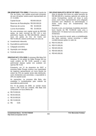 298 (ESAF/ACE TCU 2006) O Patrimônio Líquido da         300 (ESAF/ANALISTA SEFAZ SP 2009) A empresa
   Cia. de Canto, cujo capital social está composto        Atos & Atitudes S/A tinha um saldo bancário de
   de cem mil ações, estava assim representado em          R$ 600.000,00 e resolveu aplicá-lo em ações de
   31.12.2005:                                             outras Companhias, sendo um terço a curto
                                                           prazo, outro terço representando uma coligação
   Capital Social               R$ 900.000,00
                                                           acionária com influência na administração, e
   Reservas de Reavaliações R$ 200.000,00                  ainda, outro terço em investimentos não
   Reservas de Lucros           R$ 50.000,00               relevantes.

   Lucros Acumulados            R$ 25.000,00                Durante o ano, as empresas investidas apuraram
                                                            lucro líquido de R$ 15.000,00 cada uma e
   Se uma empresa com capital social de 800.000             distribuíram 1/3 desse lucro aos acionistas, como
   ações, de valor nominal de R$ 1,40 e com                 dividendos.
   patrimônio líquido de R$1.400.000,00, adquirir
   nove mil ações da Cia. de Canto por                      No fim do exercício social, após a contabilização
   R$110.000,00, estará confirmado um caso de               dos fatos cabíveis, vamos encontrar o saldo
                                                            contábil dessas ações no valor de
a) Investimento relevante.
                                                        a) R$ 610.000,00.
b) Equivalência patrimonial.
                                                        b) R$ 615.000,00.
c) Coligação acionária.
                                                        c) R$ 620.000,00.
d) Aquisição com deságio.
                                                        d) R$ 630.000,00.
e) Controle acionário.
                                                        e) R$ 645.000,00.

299(ESAF/AFC STN 2008) A empresa Alfa Beta S/A
   comprou 10 mil ações de Delta Ômega S/A ao
   custo unitário de R$ 14,00, quando o valor
   patrimonial dessas ações era avaliado em
   apenas R$ 10,00.
   Entretanto, em 31 de dezembro de 2007, a
   empresa Delta Ômega mostrou sua capacidade
   de negócios apresentando um lucro líquido da
   ordem de 70% do capital, tendo dele distribuído,
   como dividendos aos acionistas, o equivalente a
   20% do capital social.
   As operações, na empresa Alfa Beta, são
   avaliadas e contabilizadas pelo método da
   equivalência patrimonial.
   Em 15 de janeiro de 2008, ao vender essas
   ações a R$ 15,00 por unidade, Alfa Beta terá
   computado um lucro efetivo de
a) R$ 70.000,00.
b) R$ 50.000,00.
c) R$ 30.000,00.
d) R$ 10.000,00.
e) R$        0,00.




Contabilidade Básica – EU VOU PASSAR                                              Prof. Marcondes Fortaleza
http://www.euvoupassar.com.br
                                                      122
 