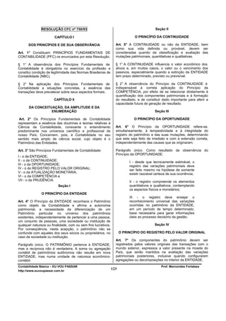 RESOLUÇÃO CFC nº 750/93                                                     Seção II

                       CAPÍTULO I                                            O PRINCÍPIO DA CONTINUIDADE

      DOS PRINCÍPIOS E DE SUA OBSERVÂNCIA                        Art. 5° A CONTINUIDADE ou não da ENTIDADE, bem
                                                                 como sua vida definida ou provável, devem ser
Art. 1° Constituem PRINCÍPIOS FUNDAMENTAIS DE                    consideradas quando da classificação e avaliação das
CONTABILIDADE (PFC) os enunciados por esta Resolução.            mutações patrimoniais, quantitativas e qualitativas.

§ 1° A observância dos Princípios Fundamentais de                § 1° A CONTINUIDADE influencia o valor econômico dos
Contabilidade é obrigatória no exercício da profissão e          ativos e, em muitos casos, o valor ou o vencimento dos
constitui condição de legitimidade das Normas Brasileiras de     passivos, especialmente quando a extinção da ENTIDADE
Contabilidade (NBC).                                             tem prazo determinado, previsto ou previsível.

§ 2° Na aplicação dos Princípios Fundamentais de                 § 2° A observância do Princípio da CONTINUIDADE é
Contabilidade a situações concretas, a essência das              indispensável à correta aplicação do Princípio da
transações deve prevalecer sobre seus aspectos formais.          COMPETÊNCIA, por efeito de se relacionar diretamente à
                                                                 quantificação dos componentes patrimoniais e à formação
                       CAPÍTULO II                               do resultado, e de constituir dado importante para aferir a
                                                                 capacidade futura de geração de resultado.
       DA CONCEITUAÇÃO, DA AMPLITUDE E DA
                  ENUMERAÇÃO                                                              Seção III

 Art. 2° Os Princípios Fundamentais de Contabilidade                         O PRINCÍPIO DA OPORTUNIDADE
representam a essência das doutrinas e teorias relativas à
Ciência da Contabilidade, consoante o entendimento               Art. 6° O Princípio da OPORTUNIDADE refere-se,
predominante nos universos científico e profissional de          simultaneamente, à tempestividade e à integridade do
nosso País. Concernem, pois, à Contabilidade no seu              registro do patrimônio e das suas mutações, determinando
sentido mais amplo de ciência social, cujo objeto é o            que este seja feito de imediato e com a extensão correta,
Patrimônio das Entidades.                                        independentemente das causas que as originaram.

Art. 3° São Princípios Fundamentais de Contabilidade:            Parágrafo único. Como resultado da observância do
                                                                 Princípio da OPORTUNIDADE:
I - o da ENTIDADE;
II - o da CONTINUIDADE;                                                   I - desde que tecnicamente estimável, o
III - o da OPORTUNIDADE;                                                  registro das variações patrimoniais deve
IV - o do REGISTRO PELO VALOR ORIGINAL;                                   ser feito mesmo na hipótese de somente
V - o da ATUALIZAÇÃO MONETÁRIA;                                           existir razoável certeza de sua ocorrência;
VI - o da COMPETÊNCIA e
VII - o da PRUDÊNCIA.                                                     II - o registro compreende os elementos
                          Seção I                                         quantitativos e qualitativos, contemplando
                                                                          os aspectos físicos e monetários;
               O PRINCÍPIO DA ENTIDADE
                                                                          III - o registro deve ensejar o
Art. 4° O Princípio da ENTIDADE reconhece o Patrimônio                    reconhecimento universal das variações
como objeto da Contabilidade e afirma a autonomia                         ocorridas no patrimônio da ENTIDADE,
patrimonial, a necessidade da diferenciação de um                         em um período de tempo determinado,
Patrimônio particular no universo dos patrimônios                         base necessária para gerar informações
existentes, independentemente de pertencer a uma pessoa,                  úteis ao processo decisório da gestão.
um conjunto de pessoas, uma sociedade ou instituição de
qualquer natureza ou finalidade, com ou sem fins lucrativos.                              Seção IV
Por conseqüência, nesta acepção, o patrimônio não se
confunde com aqueles dos seus sócios ou proprietários, no            O PRINCÍPIO DO REGISTRO PELO VALOR ORIGINAL
caso de sociedade ou instituição.
                                                                 Art. 7° Os componentes do patrimônio devem ser
Parágrafo único. O PATRIMÔNIO pertence à ENTIDADE,               registrados pelos valores originais das transações com o
mas a recíproca não é verdadeira. A soma ou agregação            mundo exterior, expressos a valor presente na moeda do
contábil de patrimônios autônomos não resulta em nova            País, que serão mantidos na avaliação das variações
ENTIDADE, mas numa unidade de natureza econômico-                patrimoniais posteriores, inclusive quando configurarem
contábil.                                                        agregações ou decomposições no interior da ENTIDADE.
Contabilidade Básica – EU VOU PASSAR                                                           Prof. Marcondes Fortaleza
http://www.euvoupassar.com.br
                                                               123
 