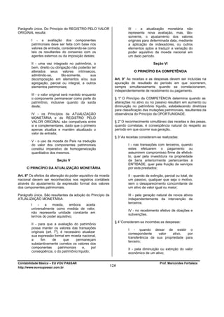 Parágrafo único. Do Princípio do REGISTRO PELO VALOR                     III - a atualização monetária não
ORIGINAL resulta:                                                        representa nova avaliação, mas, tão-
                                                                         somente, o ajustamento dos valores
        I - a avaliação dos componentes                                  originais para determinada data, mediante
        patrimoniais deve ser feita com base nos                         a aplicação de indexadores, ou outros
        valores de entrada, considerando-se como                         elementos aptos a traduzir a variação do
        tais os resultantes do consenso com os                           poder aquisitivo da moeda nacional em
        agentes externos ou da imposição destes;                         um dado período.

        II - uma vez integrado no patrimônio, o                                           Seção VI
        bem, direito ou obrigação não poderão ter
        alterados seus valores intrínsecos,                                  O PRINCÍPIO DA COMPETÊNCIA
        admitindo-se,       tão-somente,     sua
        decomposição em elementos e/ou sua                       Art. 9° As receitas e as despesas devem ser incluídas na
        agregação, parcial ou integral, a outros                 apuração do resultado do período em que ocorrerem,
        elementos patrimoniais;                                  sempre simultaneamente quando se correlacionarem,
                                                                 independentemente de recebimento ou pagamento.
        III - o valor original será mantido enquanto
        o componente permanecer como parte do                    § 1° O Princípio da COMPETÊNCIA determina quando as
        patrimônio, inclusive quando da saída                    alterações no ativo ou no passivo resultam em aumento ou
        deste;                                                   diminuição no patrimônio líquido, estabelecendo diretrizes
                                                                 para classificação das mutações patrimoniais, resultantes da
        IV - os Princípios da ATUALIZAÇÃO                        observância do Princípio da OPORTUNIDADE.
        MONETÁRIA e do REGISTRO PELO
        VALOR ORIGINAL são compatíveis entre                     § 2° O reconhecimento simultâneo das receitas e des pesas,
        si e complementares, dado que o primeiro                 quando correlatas, é conseqüência natural do respeito ao
        apenas atualiza e mantém atualizado o                    período em que ocorrer sua geração.
        valor de entrada;
                                                                 § 3° As receitas consideram-se realizadas:
        V - o uso da moeda do País na tradução
        do valor dos componentes patrimoniais                            I - nas transações com terceiros, quando
        constitui imperativo de homogeneização                           estes efetuarem o pagamento ou
        quantitativa dos mesmos.                                         assumirem compromisso firme de efetivá-
                                                                         lo, quer pela investidura na propriedade
                         Seção V                                         de bens anteriormente pertencentes à
                                                                         ENTIDADE, quer pela fruição de serviços
     O PRINCÍPIO DA ATUALIZAÇÃO MONETÁRIA                                por esta prestados;

Art. 8° Os efeitos da alteração do poder aquisitivo da moeda             II - quando da extinção, parcial ou total, de
nacional devem ser reconhecidos nos registros contábeis                  um passivo, qualquer que seja o motivo,
através do ajustamento da expressão formal dos valores                   sem o desaparecimento concomitante de
dos componentes patrimoniais.                                            um ativo de valor igual ou maior;

Parágrafo único. São resultantes da adoção do Princípio da               III - pela geração natural de novos ativos
ATUALIZAÇÃO MONETÁRIA:                                                   independentemente da intervenção de
                                                                         terceiros;
        I   -    a   moeda,      embora aceita
        universalmente como medida de valor,
                                                                         IV - no recebimento efetivo de doações e
        não representa unidade constante em
                                                                         subvenções.
        termos do poder aquisitivo;
                                                                 § 4° Consideram-se incorridas as despesas:
        II - para que a avaliação do patrimônio
        possa manter os valores das transações
                                                                         I - quando deixar de existir o
        originais (art. 7° é necessário atualizar
                          ),
                                                                         correspondente    valor   ativo,  por
        sua expressão formal em moeda nacional,
                                                                         transferência de sua propriedade para
        a     fim      de      que     permaneçam                        terceiro;
        substantivamente corretos os valores dos
        componentes        patrimoniais   e,   por                       II - pela diminuição ou extinção do valor
        conseqüência, o do patrimônio líquido;                           econômico de um ativo;

Contabilidade Básica – EU VOU PASSAR                                                           Prof. Marcondes Fortaleza
http://www.euvoupassar.com.br
                                                               124
 