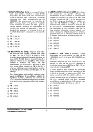 119 (ESAF/ATM NATAL 2008) A empresa Fastfood                121 (ESAF/AUDITOR SEFAZ CE 2007) Com base
    Ltda., com contas a receber no valor de R$                  na experiência de perdas efetivas no
    800.000,00, em 31.12.2007, tinha também uma                 recebimento de seus créditos, a Microempresa
    conta de Provisão para Créditos de Liquidação               Satélite S/A, constituiu no exercício de 2005 uma
    Duvidosa com saldo remanescente de R$                       provisão no valor de R$ 2.700,00. No exercício
    13.000,00. No encerramento do exercício de                  de 2006, a empresa deu baixa em créditos no
    2007, mandou fazer nova provisão baseada                    valor de R$ 1.860,00 e chegou ao fim do
    numa estimativa de perdas de 3,5%, igual às                 exercício com valores a receber no montante de
    perdas efetivas ocorridas no recebimento de                 R$ 120.000,00. Considerando-se a necessidade
    créditos nos últimos três exercícios. Feitos os             da constituição de nova provisão à base de 3%
    lançamentos cabíveis, a empresa levará ao                   dos créditos existentes, mesmo levando em
    resultado do exercício uma despesa provisionada             conta o saldo não utilizado da provisão anterior,
    de:                                                         pode-se dizer que os referidos créditos devem ir
                                                                a balanço, deduzidos de provisão no valor de
a) R$ 15.000,00.
                                                            a) R$ 4.440,00.
b) R$ 13.000,00.
                                                            b) R$ 2.760,00.
c) R$ 11.000,00.
                                                            c) R$ 3.600,00.
d) R$ 24.000,00.
                                                            d) R$    900,00.
e) R$ 28.000,00.
                                                            e) R$ 1.740,00.

120 (ESAF/AFRE MG 2005) A empresa ACD Ltda.,
   em 31/12/x4 tinha valores a receber com saldo            122 (ESAF/AFC STN 2008) A empresa Dúbias
   no valor de R$ 27.000,00 e mandou fazer                      Cobranças S/A tinha créditos no valor de R$
   provisão para créditos de liquidação duvidosa no             160.000,00 em 31.12.06 e de R$ 110.000,00 em
   valor de R$ 810,00. Durante o exercício de x5 a              31.12.07.
   empresa recebeu e deu quitação a 60% desses
                                                               Durante o exercício de 2007, houve a baixa de
   créditos e mandou dar baixa, por não
                                                               perdas no valor de R$ 3.200,00, referente a
   recebimento, nos outros 40%. Ao findar o ano
                                                               créditos já existentes em 2006 e de R$ 1.100,00,
   com novos saldos no valor de R$ 42.000,00, a                referente a créditos de 2007.
   empresa adotou procedimento igual ao anterior,
   mandando provisionar seus créditos para fins de             A conta provisão para créditos de liquidação
   balanço.                                                    duvidosa foi a balanço em 2006 com saldo de R$
                                                               4.800,00 e deverá ir a balanço em 2007 com
   Com base nessas informações, podemos dizer                  saldo equivalente a 3% dos créditos cabíveis.
   que a contabilização da provisão para créditos de
   liquidação duvidosa, referente ao exercício de              Após a contabilização dos ajustes para o balanço
   2005, provocará na Demonstração do Resultado                de 2007, pode-se dizer que essa empresa
   do Exercício uma redução do lucro final no valor            contabilizou, no exercício de 2007, perdas com
   de                                                          créditos de liquidação duvidosa no valor de
a) R$ 774,00                                                a) R$ 2.800,00.
b) R$1.746,00                                               b) R$ 3.300,00.
c) R$ 450,00                                                c) R$ 3.900,00.
d) R$1.260,00                                               d) R$ 7.100,00.
e) R$ 936,00                                                e) R$ 7.600,00.




Contabilidade Básica – EU VOU PASSAR                                                  Prof. Marcondes Fortaleza
http://www.euvoupassar.com.br
                                                       55
 
