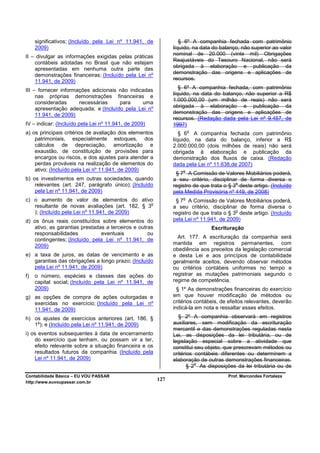significativos; (Incluído pela Lei nº 11.941, de            § 6º A companhia fechada com patrimônio
     2009)                                                    líquido, na data do balanço, não superior ao valor
                                                              nominal de 20.000 (vinte mil) Obrigações
II – divulgar as informações exigidas pelas práticas
                                                              Reajustáveis do Tesouro Nacional, não será
    contábeis adotadas no Brasil que não estejam
                                                              obrigada à elaboração e publicação da
    apresentadas em nenhuma outra parte das
                                                              demonstração das origens e aplicações de
    demonstrações financeiras; (Incluído pela Lei nº
    11.941, de 2009)                                          recursos.

III – fornecer informações adicionais não indicadas              § 6º A companhia fechada, com patrimônio
                                                              líquido, na data do balanço, não superior a R$
     nas próprias demonstrações financeiras e
                                                              1.000.000,00 (um milhão de reais) não será
     consideradas     necessárias     para     uma
     apresentação adequada; e (Incluído pela Lei nº           obrigada à elaboração e publicação da
     11.941, de 2009)                                         demonstração das origens e aplicações de
                                                              recursos. (Redação dada pela Lei nº 9.457, de
IV – indicar: (Incluído pela Lei nº 11.941, de 2009)          1997)
                                                                      o
a) os principais critérios de avaliação dos elementos            § 6 A companhia fechada com patrimônio
    patrimoniais, especialmente estoques, dos                 líquido, na data do balanço, inferior a R$
    cálculos de depreciação, amortização e                    2.000.000,00 (dois milhões de reais) não será
    exaustão, de constituição de provisões para               obrigada à elaboração e publicação da
    encargos ou riscos, e dos ajustes para atender a          demonstração dos fluxos de caixa. (Redação
    perdas prováveis na realização de elementos do            dada pela Lei nº 11.638,de 2007)
    ativo; (Incluído pela Lei nº 11.941, de 2009)                 o
                                                               § 7 A Comissão de Valores Mobiliários poderá,
b) os investimentos em outras sociedades, quando              a seu critério, disciplinar de forma diversa o
                                                                                         o
    relevantes (art. 247, parágrafo único); (Incluído         registro de que trata o § 3 deste artigo. (Incluído
    pela Lei nº 11.941, de 2009)                              pela Medida Provisória nº 449, de 2008)
                                                                  o
c) o aumento de valor de elementos do ativo                    § 7 A Comissão de Valores Mobiliários poderá,
                                                o
   resultante de novas avaliações (art. 182, § 3              a seu critério, disciplinar de forma diversa o
                                                                                         o
   ); (Incluído pela Lei nº 11.941, de 2009)                  registro de que trata o § 3 deste artigo. (Incluído
d) os ônus reais constituídos sobre elementos do              pela Lei nº 11.941, de 2009)
   ativo, as garantias prestadas a terceiros e outras                         Escrituração
   responsabilidades           eventuais           ou
   contingentes; (Incluído pela Lei nº 11.941, de               Art. 177. A escrituração da companhia será
   2009)                                                      mantida em registros permanentes, com
                                                              obediência aos preceitos da legislação comercial
e) a taxa de juros, as datas de vencimento e as               e desta Lei e aos princípios de contabilidade
   garantias das obrigações a longo prazo; (Incluído          geralmente aceitos, devendo observar métodos
   pela Lei nº 11.941, de 2009)                               ou critérios contábeis uniformes no tempo e
f)   o número, espécies e classes das ações do                registrar as mutações patrimoniais segundo o
     capital social; (Incluído pela Lei nº 11.941, de         regime de competência.
     2009)                                                      § 1º As demonstrações financeiras do exercício
g) as opções de compra de ações outorgadas e                  em que houver modificação de métodos ou
   exercidas no exercício; (Incluído pela Lei nº              critérios contábeis, de efeitos relevantes, deverão
   11.941, de 2009)                                           indicá-la em nota e ressaltar esses efeitos.

h) os ajustes de exercícios anteriores (art. 186, §              § 2º A companhia observará em registros
    o
   1 ); e (Incluído pela Lei nº 11.941, de 2009)              auxiliares, sem modificação da escrituração
                                                              mercantil e das demonstrações reguladas nesta
i) os eventos subsequentes à data de encerramento             Lei, as disposições da lei tributária, ou de
    do exercício que tenham, ou possam vir a ter,             legislação especial sobre a atividade que
    efeito relevante sobre a situação financeira e os         constitui seu objeto, que prescrevam métodos ou
    resultados futuros da companhia. (Incluído pela           critérios contábeis diferentes ou determinem a
    Lei nº 11.941, de 2009)                                   elaboração de outras demonstrações financeiras.
                                                                        o
                                                                     § 2 As disposições da lei tributária ou de
Contabilidade Básica – EU VOU PASSAR                                                 Prof. Marcondes Fortaleza
http://www.euvoupassar.com.br
                                                        127
 