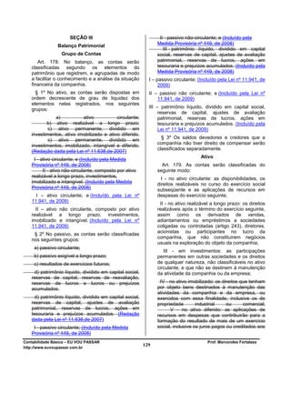 SEÇÃO III                                  II - passivo não-circulante; e (Incluído pela
                Balanço Patrimonial                             Medida Provisória nº 449, de 2008)
                                                                   III - patrimônio líquido, dividido em capital
                  Grupo de Contas                               social, reservas de capital, ajustes de avaliação
      Art. 178. No balanço, as contas serão                     patrimonial, reservas de lucros, ações em
   classificadas segundo os elementos do                        tesouraria e prejuízos acumulados. (Incluído pela
   patrimônio que registrem, e agrupadas de modo                Medida Provisória nº 449, de 2008)
   a facilitar o conhecimento e a análise da situação       I – passivo circulante; (Incluído pela Lei nº 11.941, de
   financeira da companhia.                                      2009)
     § 1º No ativo, as contas serão dispostas em            II – passivo não circulante; e (Incluído pela Lei nº
   ordem decrescente de grau de liquidez dos                    11.941, de 2009)
   elementos nelas registrados, nos seguintes
                                                            III – patrimônio líquido, dividido em capital social,
   grupos:
                                                                 reservas de capital, ajustes de avaliação
              a)           ativo          circulante;            patrimonial, reservas de lucros, ações em
          b) ativo realizável a longo prazo;                     tesouraria e prejuízos acumulados. (Incluído pela
           c) ativo permanente, dividido em                      Lei nº 11.941, de 2009)
   investimentos, ativo imobilizado e ativo diferido.
           c) ativo permanente, dividido em                       § 3º Os saldos devedores e credores que a
   investimentos, imobilizado, intangível e diferido.           companhia não tiver direito de compensar serão
                                                                classificados separadamente.
   (Redação dada pela Lei nº 11.638,de 2007)
                                                                                     Ativo
    I - ativo circulante; e (Incluído pela Medida
   Provisória nº 449, de 2008)                                    Art. 179. As contas serão classificadas do
         II - ativo não-circulante, composto por ativo          seguinte modo:
   realizável a longo prazo, investimentos,
                                                                  I - no ativo circulante: as disponibilidades, os
   imobilizado e intangível. (Incluído pela Medida              direitos realizáveis no curso do exercício social
   Provisória nº 449, de 2008)                                  subseqüente e as aplicações de recursos em
     I – ativo circulante; e (Incluído pela Lei nº              despesas do exercício seguinte;
   11.941, de 2009)
                                                                 II - no ativo realizável a longo prazo: os direitos
     II – ativo não circulante, composto por ativo              realizáveis após o término do exercício seguinte,
   realizável a longo prazo, investimentos,                     assim como os derivados de vendas,
   imobilizado e intangível. (Incluído pela Lei nº              adiantamentos ou empréstimos a sociedades
   11.941, de 2009)                                             coligadas ou controladas (artigo 243), diretores,
                                                                acionistas ou participantes no lucro da
    § 2º No passivo, as contas serão classificadas
   nos seguintes grupos:                                        companhia, que não constituírem negócios
                                                                usuais na exploração do objeto da companhia;
     a) passivo circulante;
                                                                   III - em investimentos: as participações
     b) passivo exigível a longo prazo;                         permanentes em outras sociedades e os direitos
     c) resultados de exercícios futuros;                       de qualquer natureza, não classificáveis no ativo
                                                                circulante, e que não se destinem à manutenção
    d) patrimônio líquido, dividido em capital social,          da atividade da companhia ou da empresa;
   reservas de capital, reservas de reavaliação,
   reservas de lucros e lucros ou prejuízos                      IV - no ativo imobilizado: os direitos que tenham
   acumulados.                                                  por objeto bens destinados à manutenção das
                                                                atividades da companhia e da empresa, ou
     d) patrimônio líquido, dividido em capital social,         exercidos com essa finalidade, inclusive os de
   reservas de capital, ajustes de avaliação                    propriedade        industrial    ou      comercial;
   patrimonial, reservas de lucros, ações em                           V - no ativo diferido: as aplicações de
   tesouraria e prejuízos acumulados. (Redação                  recursos em despesas que contribuirão para a
   dada pela Lei nº 11.638,de 2007)                             formação do resultado de mais de um exercício
    I - passivo circulante; (Incluído pela Medida               social, inclusive os juros pagos ou creditados aos
   Provisória nº 449, de 2008)
Contabilidade Básica – EU VOU PASSAR                                                    Prof. Marcondes Fortaleza
http://www.euvoupassar.com.br
                                                          129
 