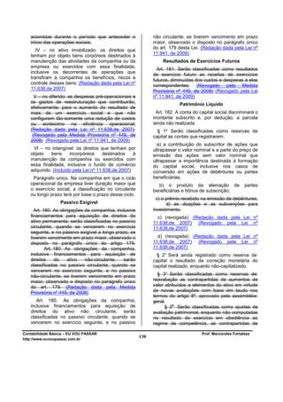 acionistas durante o período que anteceder o               não circulante, se tiverem vencimento em prazo
   início das operações sociais.                              maior, observado o disposto no parágrafo único
                                                              do art. 179 desta Lei. (Redação dada pela Lei nº
      IV – no ativo imobilizado: os direitos que
                                                              11.941, de 2009)
   tenham por objeto bens corpóreos destinados à
   manutenção das atividades da companhia ou da                   Resultados de Exercícios Futuros
   empresa ou exercidos com essa finalidade,
                                                                Art. 181. Serão classificadas como resultados
   inclusive os decorrentes de operações que
                                                              de exercício futuro as receitas de exercícios
   transfiram à companhia os benefícios, riscos e
                                                              futuros, diminuídas dos custos e despesas a elas
   controle desses bens; (Redação dada pela Lei nº
                                                              correspondentes. (Revogado pela Medida
   11.638,de 2007)
                                                              Provisória nº 449, de 2008) (Revogado pela Lei
     V – no diferido: as despesas pré-operacionais e          nº 11.941, de 2009)
   os gastos de reestruturação que contribuirão,                          Patrimônio Líquido
   efetivamente, para o aumento do resultado de
   mais de um exercício social e que não                       Art. 182. A conta do capital social discriminará o
   configurem tão-somente uma redução de custos               montante subscrito e, por dedução, a parcela
   ou acréscimo na eficiência operacional;                    ainda não realizada.
   (Redação dada pela Lei nº 11.638,de 2007)                    § 1º Serão classificadas como reservas de
    (Revogado pela Medida Provisória nº 449, de               capital as contas que registrarem:
   2008) (Revogado pela Lei nº 11.941, de 2009)
                                                                a) a contribuição do subscritor de ações que
    VI – no intangível: os direitos que tenham por            ultrapassar o valor nominal e a parte do preço de
   objeto    bens     incorpóreos     destinados    à         emissão das ações sem valor nominal que
   manutenção da companhia ou exercidos com                   ultrapassar a importância destinada à formação
   essa finalidade, inclusive o fundo de comércio             do capital social, inclusive nos casos de
   adquirido. (Incluído pela Lei nº 11.638,de 2007)           conversão em ações de debêntures ou partes
    Parágrafo único. Na companhia em que o ciclo              beneficiárias;
   operacional da empresa tiver duração maior que               b) o produto da alienação de               partes
   o exercício social, a classificação no circulante          beneficiárias e bônus de subscrição;
   ou longo prazo terá por base o prazo desse ciclo.
                                                                c) o prêmio recebido na emissão de debêntures;
                  Passivo Exigível                                   d) as doações e as subvenções para
     Art. 180. As obrigações da companhia, inclusive          investimento.
   financiamentos para aquisição de direitos do                 c) (revogada); (Redação dada pela Lei nº
   ativo permanente, serão classificadas no passivo           11.638,de 2007) (Revogado pela Lei nº
   circulante, quando se vencerem no exercício                11.638,de 2007)
   seguinte, e no passivo exigível a longo prazo, se
   tiverem vencimento em prazo maior, observado o               d) (revogada). (Redação dada pela Lei nº
   disposto no parágrafo único do artigo 179.                 11.638,de 2007) (Revogado pela Lei nº
           Art. 180. As obrigações da companhia,              11.638,de 2007)
   inclusive financiamentos para aquisição de                  § 2° Será ainda registrado como reserva de
   direitos     do    ativo  não-circulante,  serão           capital o resultado da correção monetária do
   classificadas no passivo circulante, quando se             capital realizado, enquanto não-capitalizado.
   vencerem no exercício seguinte, e no passivo
   não-circulante, se tiverem vencimento em prazo               § 3° Serão classificadas como reservas de
   maior, observado o disposto no parágrafo único             reavaliação as contrapartidas de aumentos de
   do art. 179. (Redação dada pela Medida                     valor atribuídos a elementos do ativo em virtude
   Provisória nº 449, de 2008)                                de novas avaliações com base em laudo nos
                                                              termos do artigo 8º, aprovado pela assembléia-
      Art. 180. As obrigações da companhia,                   geral.
   inclusive financiamentos para aquisição de                           o
                                                                    § 3 Serão classificadas como ajustes de
   direitos do ativo não circulante, serão                    avaliação patrimonial, enquanto não computadas
   classificadas no passivo circulante, quando se             no resultado do exercício em obediência ao
   vencerem no exercício seguinte, e no passivo               regime de competência, as contrapartidas de

Contabilidade Básica – EU VOU PASSAR                                                 Prof. Marcondes Fortaleza
http://www.euvoupassar.com.br
                                                        130
 