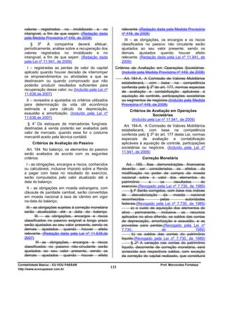 valores registrados no imobilizado e no                     relevante. (Redação dada pela Medida Provisória
   intangível, a fim de que sejam: (Redação dada               nº 449, de 2008)
   pela Medida Provisória nº 449, de 2008)
                                                                 III – as obrigações, os encargos e os riscos
             o
       § 3       A companhia deverá efetuar,                   classificados no passivo não circulante serão
   periodicamente, análise sobre a recuperação dos             ajustados ao seu valor presente, sendo os
   valores registrados no imobilizado e no                     demais ajustados quando houver efeito
   intangível, a fim de que sejam: (Redação dada               relevante. (Redação dada pela Lei nº 11.941, de
   pela Lei nº 11.941, de 2009)                                2009)
     I – registradas as perdas de valor do capital         Critérios de Avaliação em Operações Societárias
   aplicado quando houver decisão de interromper               (Incluído pela Medida Provisória nº 449, de 2008)
   os empreendimentos ou atividades a que se
                                                                Art. 184-A. A Comissão de Valores Mobiliários
   destinavam ou quando comprovado que não
                                                               estabelecerá, com base na competência
   poderão produzir resultados suficientes para                                   o
                                                               conferida pelo § 3 do art. 177, normas especiais
   recuperação desse valor; ou (Incluído pela Lei nº
                                                               de avaliação e contabilização aplicáveis à
   11.638,de 2007)                                             aquisição de controle, participações societárias
    II – revisados e ajustados os critérios utilizados         ou segmentos de negócios.(Incluído pela Medida
   para determinação da vida útil econômica                    Provisória nº 449, de 2008)
   estimada e para cálculo da depreciação,                         Critérios de Avaliação em Operações
   exaustão e amortização. (Incluído pela Lei nº                                 Societárias
   11.638,de 2007)                                                  (Incluído pela Lei nº 11.941, de 2009)
     § 4° Os estoques de mercadorias fungíveis
                                                                Art. 184-A. A Comissão de Valores Mobiliários
   destinadas à venda poderão ser avaliados pelo               estabelecerá, com base na competência
   valor de mercado, quando esse for o costume                                   o
                                                               conferida pelo § 3 do art. 177 desta Lei, normas
   mercantil aceito pela técnica contábil.
                                                               especiais de avaliação e contabilização
        Critérios de Avaliação do Passivo                      aplicáveis à aquisição de controle, participações
                                                               societárias ou negócios. (Incluído pela Lei nº
    Art. 184. No balanço, os elementos do passivo
   serão avaliados de acordo com os seguintes                  11.941, de 2009)
   critérios:                                                              Correção Monetária
    I - as obrigações, encargos e riscos, conhecidos              Art. 185. Nas demonstrações financeiras
   ou calculáveis, inclusive Imposto sobre a Renda             deverão ser considerados os efeitos da
   a pagar com base no resultado do exercício,                 modificação no poder de compra da moeda
   serão computados pelo valor atualizado até a                nacional sobre o valor dos elementos do
   data do balanço;                                            patrimônio       e       os     resultados      do
                                                               exercício.(Revogado pela Lei nº 7.730, de 1989)
     II - as obrigações em moeda estrangeira, com
   cláusula de paridade cambial, serão convertidas                   § lº Serão corrigidos, com base nos índices
                                                               de     desvalorização      da   moeda     nacional
   em moeda nacional à taxa de câmbio em vigor
                                                               reconhecidos             pelas         autoridades
   na data do balanço;
                                                               federais:(Revogado pela Lei nº 7.730, de 1989)
    III - as obrigações sujeitas à correção monetária                a) o custo de aquisição dos elementos do
   serão atualizadas até a data do balanço.                    ativo permanente, inclusive os recursos
           III – as obrigações, encargos e riscos              aplicados no ativo diferido, os saldos das contas
   classificados no passivo exigível a longo prazo             de depreciação, amortização e exaustão, e as
   serão ajustados ao seu valor presente, sendo os             provisões para perdas;(Revogado pela Lei nº
   demais ajustados quando houver efeito                       7.730,                    de                 1989)
   relevante. (Redação dada pela Lei nº 11.638,de                     b) os saldos das contas do patrimônio
   2007)                                                       líquido.(Revogado pela Lei nº 7.730, de 1989)
            III - as obrigações, encargos e riscos                   § 2º A variação nas contas do patrimônio
   classificados no passivo não-circulante serão               líquido, decorrente de correção monetária, será
   ajustados ao seu valor presente, sendo os                   acrescida aos respectivos saldos, com exceção
   demais ajustados quando houver efeito                       da correção do capital realizado, que constituirá

Contabilidade Básica – EU VOU PASSAR                                                  Prof. Marcondes Fortaleza
http://www.euvoupassar.com.br
                                                         133
 