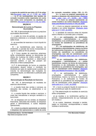 a reserva de capital de que trata o § 2º do artigo          de correção monetária (artigo 185, § 3º);
   182.(Revogado pela Lei nº 7.730, de 1989)                         IV - o lucro ou prejuízo operacional, as
         § 3º As contrapartidas dos ajustes de                 receitas e despesas não operacionais; (Redação
   correção monetária serão registradas em conta               dada     pela   Lei   nº   9.249,    de   1995)
   cujo saldo será computado no resultado do                         IV - o lucro ou prejuízo operacional, as
   exercício. (Revogado pela Lei nº 7.730, de 1989)            outras receitas e as outras despesas; (Redação
                     SEÇÃO IV                                  dada pela Medida Provisória nº 449, de 2008)

      Demonstração de Lucros ou Prejuízos                        IV – o lucro ou prejuízo operacional, as outras
                  Acumulados                                   receitas e as outras despesas; (Redação dada
                                                               pela Lei nº 11.941, de 2009)
    Art. 186. A demonstração de lucros ou prejuízos
   acumulados discriminará:                                     V - o resultado do exercício antes do Imposto
                                                               sobre a Renda e a provisão para o imposto;
    I - o saldo do início do período, os ajustes de
   exercícios anteriores e a correção monetária do                 VI - as participações de debêntures,
   saldo inicial;                                              empregados,       administradores     e      partes
                                                               beneficiárias, e as contribuições para instituições
    II - as reversões de reservas e o lucro líquido do         ou fundos de assistência ou previdência de
   exercício;                                                  empregados;
      III - as transferências para reservas, os                      VI – as participações de debêntures, de
   dividendos, a parcela dos lucros incorporada ao             empregados e administradores, mesmo na forma
   capital e o saldo ao fim do período.                        de instrumentos financeiros, e de instituições ou
                                                               fundos de assistência ou previdência de
     § 1º Como ajustes de exercícios anteriores                empregados, que não se caracterizem como
   serão considerados apenas os decorrentes de                 despesa; (Redação dada pela Lei nº 11.638,de
   efeitos da mudança de critério contábil, ou da              2007)
   retificação de erro imputável a determinado                        VI - as participações de debêntures,
   exercício anterior, e que não possam ser                    empregados,       administradores     e      partes
   atribuídos a fatos subseqüentes.                            beneficiárias, mesmo na forma de instrumentos
     § 2º A demonstração de lucros ou prejuízos                financeiros, e de instituições ou fundos de
   acumulados deverá indicar o montante do                     assistência ou previdência de empregados, que
   dividendo por ação do capital social e poderá ser           não se caracterizem como despesa; (Redação
   incluída na demonstração das mutações do                    dada pela Medida Provisória nº 449, de 2008)
   patrimônio líquido, se elaborada e publicada pela               VI – as participações de debêntures,
   companhia.                                                  empregados,      administradores   e    partes
                      SEÇÃO V                                  beneficiárias, mesmo na forma de instrumentos
                                                               financeiros, e de instituições ou fundos de
    Demonstração do Resultado do Exercício                     assistência ou previdência de empregados, que
     Art. 187. A demonstração do resultado do                  não se caracterizem como despesa; (Redação
   exercício discriminará:                                     dada pela Lei nº 11.941, de 2009)
     I - a receita bruta das vendas e serviços, as              VII - o lucro ou prejuízo líquido do exercício e o
   deduções das vendas, os abatimentos e os                    seu montante por ação do capital social.
   impostos;                                                    § 1º Na determinação do resultado do exercício
     II - a receita líquida das vendas e serviços, o           serão computados:
   custo das mercadorias e serviços vendidos e o                 a) as receitas e os rendimentos ganhos no
   lucro bruto;                                                período, independentemente da sua realização
     III - as despesas com as vendas, as despesas              em moeda; e
   financeiras, deduzidas das receitas, as despesas              b) os custos, despesas, encargos e perdas,
   gerais e administrativas, e outras despesas                 pagos ou incorridos, correspondentes a essas
   operacionais;                                               receitas e rendimentos.
    IV - o lucro ou prejuízo operacional, as receitas
   e despesas não operacionais e o saldo da conta
Contabilidade Básica – EU VOU PASSAR                                                  Prof. Marcondes Fortaleza
http://www.euvoupassar.com.br
                                                         134
 