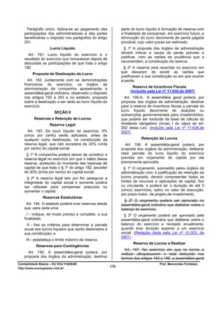 Parágrafo único. Aplica-se ao pagamento das               parte do lucro líquido à formação de reserva com
   participações dos administradores e das partes             a finalidade de compensar, em exercício futuro, a
   beneficiárias o disposto nos parágrafos do artigo          diminuição do lucro decorrente de perda julgada
   201.                                                       provável, cujo valor possa ser estimado.
                   Lucro Líquido                                § 1º A proposta dos órgãos da administração
                                                              deverá indicar a causa da perda prevista e
     Art. 191. Lucro líquido do exercício é o
                                                              justificar, com as razões de prudência que a
   resultado do exercício que remanescer depois de
                                                              recomendem, a constituição da reserva.
   deduzidas as participações de que trata o artigo
   190.                                                         § 2º A reserva será revertida no exercício em
        Proposta de Destinação do Lucro                       que deixarem de existir as razões que
                                                              justificaram a sua constituição ou em que ocorrer
     Art. 192. Juntamente com as demonstrações                a perda.
   financeiras do exercício, os órgãos da
                                                                     Reserva de Incentivos Fiscais
   administração da companhia apresentarão à
                                                                   (Incluído pela Lei nº 11.638,de 2007)
   assembléia-geral ordinária, observado o disposto
   nos artigos 193 a 203 e no estatuto, proposta                Art. 195-A. A assembléia geral poderá, por
   sobre a destinação a ser dada ao lucro líquido do          proposta dos órgãos de administração, destinar
   exercício.                                                 para a reserva de incentivos fiscais a parcela do
                      SEÇÃO II                                lucro líquido decorrente de doações ou
                                                              subvenções governamentais para investimentos,
         Reservas e Retenção de Lucros                        que poderá ser excluída da base de cálculo do
                   Reserva Legal                              dividendo obrigatório (inciso I do caput do art.
                                                              202 desta Lei). (Incluído pela Lei nº 11.638,de
     Art. 193. Do lucro líquido do exercício, 5%              2007)
   (cinco por cento) serão aplicados, antes de
   qualquer outra destinação, na constituição da                           Retenção de Lucros
   reserva legal, que não excederá de 20% (vinte                 Art. 196. A assembléia-geral poderá, por
   por cento) do capital social.                              proposta dos órgãos da administração, deliberar
    § 1º A companhia poderá deixar de constituir a            reter parcela do lucro líquido do exercício
   reserva legal no exercício em que o saldo dessa            prevista em orçamento de capital por ela
   reserva, acrescido do montante das reservas de             previamente aprovado.
   capital de que trata o § 1º do artigo 182, exceder           § 1º O orçamento, submetido pelos órgãos da
   de 30% (trinta por cento) do capital social.               administração com a justificação da retenção de
     § 2º A reserva legal tem por fim assegurar a             lucros proposta, deverá compreender todas as
   integridade do capital social e somente poderá             fontes de recursos e aplicações de capital, fixo
   ser utilizada para compensar prejuízos ou                  ou circulante, e poderá ter a duração de até 5
   aumentar o capital.                                        (cinco) exercícios, salvo no caso de execução,
                                                              por prazo maior, de projeto de investimento.
               Reservas Estatutárias
                                                                § 2º O orçamento poderá ser aprovado na
    Art. 194. O estatuto poderá criar reservas desde          assembléia-geral ordinária que deliberar sobre o
   que, para cada uma:                                        balanço do exercício.
     I - indique, de modo preciso e completo, a sua                o
                                                               § 2 O orçamento poderá ser aprovado pela
   finalidade;                                                assembléia-geral ordinária que deliberar sobre o
    II - fixe os critérios para determinar a parcela          balanço do exercício e revisado anualmente,
   anual dos lucros líquidos que serão destinados à           quando tiver duração superior a um exercício
   sua constituição; e                                        social. (Redação dada pela Lei nº 10.303, de
                                                              2001)
     III - estabeleça o limite máximo da reserva.
                                                                       Reserva de Lucros a Realizar
           Reservas para Contingências
                                                                Art. 197. No exercício em que os lucros a
     Art. 195. A assembléia-geral poderá, por                 realizar ultrapassarem o total deduzido nos
   proposta dos órgãos da administração, destinar             termos dos artigos 193 a 196, a assembléia-geral
Contabilidade Básica – EU VOU PASSAR                                                 Prof. Marcondes Fortaleza
http://www.euvoupassar.com.br
                                                        136
 
