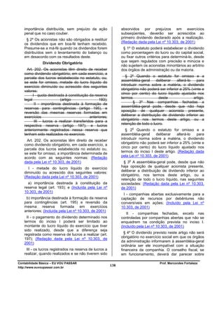 importância distribuída, sem prejuízo da ação                absorvidos por prejuízos em exercícios
   penal que no caso couber.                                    subseqüentes, deverão ser acrescidos ao
                                                                primeiro dividendo declarado após a realização.
    § 2º Os acionistas não são obrigados a restituir
                                                                (Redação dada pela Lei nº 10.303, de 2001)
   os dividendos que em boa-fé tenham recebido.
   Presume-se a má-fé quando os dividendos forem                 § 1º O estatuto poderá estabelecer o dividendo
   distribuídos sem o levantamento do balanço ou                como porcentagem do lucro ou do capital social,
   em desacordo com os resultados deste.                        ou fixar outros critérios para determiná-lo, desde
               Dividendo Obrigatório                            que sejam regulados com precisão e minúcia e
                                                                não sujeitem os acionistas minoritários ao arbítrio
     Art. 202. Os acionistas têm direito de receber             dos órgãos de administração ou da maioria.
   como dividendo obrigatório, em cada exercício, a
   parcela dos lucros estabelecida no estatuto, ou,                § 2º Quando o estatuto for omisso e a
                                                                assembléia-geral      deliberar   alterá-lo   para
   se este for omisso, metade do lucro líquido do
                                                                introduzir norma sobre a matéria, o dividendo
   exercício diminuído ou acrescido dos seguintes
                                                                obrigatório não poderá ser inferior a 25% (vinte e
   valores:
         I - quota destinada à constituição da reserva          cinco por cento) do lucro líquido ajustado nos
   legal                  (artigo                 193);         termos                 deste                artigo.
                                                                       § 3º Nas companhias fechadas a
          II - importância destinada à formação de
                                                                assembléia-geral pode, desde que não haja
   reservas para contingências (artigo 195), e
                                                                oposição de qualquer acionista presente,
   reversão das mesmas reservas formadas em
                                                                deliberar a distribuição de dividendo inferior ao
   exercícios                               anteriores;
          III - lucros a realizar transferidos para a           obrigatório nos termos deste artigo, ou a
                                                                retenção de todo o lucro.
   respectiva reserva (artigo 197), e lucros
                                                                         o
   anteriormente registrados nessa reserva que                     § 2 Quando o estatuto for omisso e a
   tenham sido realizados no exercício.                         assembléia-geral     deliberar    alterá-lo  para
                                                                introduzir norma sobre a matéria, o dividendo
    Art. 202. Os acionistas têm direito de receber
                                                                obrigatório não poderá ser inferior a 25% (vinte e
   como dividendo obrigatório, em cada exercício, a
                                                                cinco por cento) do lucro líquido ajustado nos
   parcela dos lucros estabelecida no estatuto ou,
                                                                termos do inciso I deste artigo. (Redação dada
   se este for omisso, a importância determinada de
                                                                pela Lei nº 10.303, de 2001)
   acordo com as seguintes normas: (Redação
                                                                     o
   dada pela Lei nº 10.303, de 2001)                              § 3 A assembléia-geral pode, desde que não
                                                                haja oposição de qualquer acionista presente,
     I - metade do lucro líquido do exercício
                                                                deliberar a distribuição de dividendo inferior ao
   diminuído ou acrescido dos seguintes valores:
                                                                obrigatório, nos termos deste artigo, ou a
   (Redação dada pela Lei nº 10.303, de 2001)
                                                                retenção de todo o lucro líquido, nas seguintes
     a) importância destinada à constituição da                 sociedades: (Redação dada pela Lei nº 10.303,
   reserva legal (art. 193); e (Incluída pela Lei nº            de 2001)
   10.303, de 2001)
                                                                 I - companhias abertas exclusivamente para a
    b) importância destinada à formação da reserva              captação de recursos por debêntures não
   para contingências (art. 195) e reversão da                  conversíveis em ações; (Incluído pela Lei nº
   mesma reserva formada em exercícios                          10.303, de 2001)
   anteriores; (Incluída pela Lei nº 10.303, de 2001)
                                                                   II - companhias fechadas, exceto nas
     II - o pagamento do dividendo determinado nos              controladas por companhias abertas que não se
   termos do inciso I poderá ser limitado ao                    enquadrem na condição prevista no inciso I.
   montante do lucro líquido do exercício que tiver             (Incluído pela Lei nº 10.303, de 2001)
   sido realizado, desde que a diferença seja
   registrada como reserva de lucros a realizar (art.             § 4º O dividendo previsto neste artigo não será
   197); (Redação dada pela Lei nº 10.303, de                   obrigatório no exercício social em que os órgãos
                                                                da administração informarem à assembléia-geral
   2001)
                                                                ordinária ser ele incompatível com a situação
    III - os lucros registrados na reserva de lucros a          financeira da companhia. O conselho fiscal, se
   realizar, quando realizados e se não tiverem sido            em funcionamento, deverá dar parecer sobre

Contabilidade Básica – EU VOU PASSAR                                                   Prof. Marcondes Fortaleza
http://www.euvoupassar.com.br
                                                          138
 