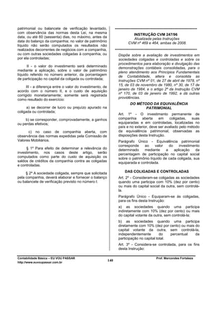 patrimonial ou balancete de verificação levantado,                -------------------------------------------------------------------
com observância das normas desta Lei, na mesma                                INSTRUÇÃO CVM 247/96
data, ou até 60 (sessenta) dias, no máximo, antes da                          Atualizada pelas Instruções
data do balanço da companhia; no valor de patrimônio                        CVM nº 469 e 464, ambas de 2008.
líquido não serão computados os resultados não
realizados decorrentes de negócios com a companhia,               -------------------------------------------------------------------
ou com outras sociedades coligadas à companhia, ou                   Dispõe sobre a avaliação de investimentos em
por ela controladas;                                                 sociedades coligadas e controladas e sobre os
                                                                     procedimentos para elaboração e divulgação das
      II - o valor do investimento será determinado                  demonstrações contábeis consolidadas, para o
mediante a aplicação, sobre o valor de patrimônio                    pleno atendimento aos Princípios Fundamentais
líquido referido no número anterior, da porcentagem                  de Contabilidade, altera e consolida as
de participação no capital da coligada ou controlada;                Instruções CVM nº 01, de 27 de abril de 1978, nº
                                                                     15, de 03 de novembro de 1980, nº 30, de 17 de
      III - a diferença entre o valor do investimento, de
                                                                     janeiro de 1984, e o artigo 2º da Instrução CVM
acordo com o número II, e o custo de aquisição
                                                                     nº 170, de 03 de janeiro de 1992, e dá outras
corrigido monetariamente; somente será registrada
                                                                     providências.
como resultado do exercício:
                                                                              DO MÉTODO DA EQUIVALÊNCIA
      a) se decorrer de lucro ou prejuízo apurado na                                 PATRIMONIAL
coligada ou controlada;
                                                                     Art. 1º - O investimento permanente de
     b) se corresponder, comprovadamente, a ganhos                   companhia     aberta     em     coligadas,   suas
ou perdas efetivos;                                                  equiparadas e em controladas, localizadas no
                                                                     país e no exterior, deve ser avaliado pelo método
      c) no caso de companhia aberta, com                            da equivalência patrimonial, observadas as
observância das normas expedidas pela Comissão de                    disposições desta Instrução.
Valores Mobiliários.                                                 Parágrafo Único - Equivalência patrimonial
                                                                     corresponde    ao     valor    do    investimento
     § 1º Para efeito de determinar a relevância do                  determinado    mediante      a    aplicação   da
investimento, nos casos deste artigo, serão                          percentagem de participação no capital social
computados como parte do custo de aquisição os                       sobre o patrimônio líquido de cada coligada, sua
saldos de créditos da companhia contra as coligadas                  equiparada e controlada.
e controladas.

     § 2º A sociedade coligada, sempre que solicitada                     DAS COLIGADAS E CONTROLADAS
pela companhia, deverá elaborar e fornecer o balanço                 Art. 2º - Consideram-se coligadas as sociedades
ou balancete de verificação previsto no número I.                    quando uma participa com 10% (dez por cento)
                                                                     ou mais do capital social da outra, sem controlá-
                                                                     la.
                                                                     Parágrafo Único - Equiparam-se às coligadas,
                                                                     para os fins desta Instrução:
                                                                     a) as sociedades quando uma participa
                                                                     indiretamente com 10% (dez por cento) ou mais
                                                                     do capital votante da outra, sem controlá-la;
                                                                     b) as sociedades quando uma participa
                                                                     diretamente com 10% (dez por cento) ou mais do
                                                                     capital votante da outra, sem controlá-la,
                                                                     independentemente         do   percentual   da
                                                                     participação no capital total.
                                                                     Art. 3º - Considera-se controlada, para os fins
                                                                     desta Instrução:

Contabilidade Básica – EU VOU PASSAR                                                               Prof. Marcondes Fortaleza
http://www.euvoupassar.com.br
                                                            140
 