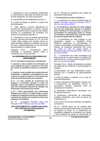 I - Sociedade na qual a investidora, diretamente            Art. 5º - Deverão ser avaliados pelo método da
   ou indiretamente, seja titular de direitos de sócio         equivalência patrimonial:
   que lhe assegurem, de modo permanente:
                                                               I - O investimento em cada controlada; e
   a) preponderância nas deliberações sociais; e
                                                               I – o investimento em cada controlada direta ou
   b) o poder de eleger ou destituir a maioria dos             indireta; (Redação dada pela Instrução CVM nº
   administradores.                                            469, de 2 de maio de 2008).
   II - Filial, agência, sucursal, dependência ou              II - O investimento relevante em cada coligada
   escritório de representação no exterior, sempre             e/ou em sua equiparada, quando a investidora
   que os respectivos ativos e passivos não estejam            tenha influência na administração ou quando a
   incluídos na contabilidade da investidora, por              porcentagem de participação, direta ou indireta
   força de normatização específica; e                         da investidora, representar 20% (vinte por cento)
                                                               ou mais do capital social da coligada.
   III - Sociedade na qual os direitos permanentes
   de sócio, previstos nas alíneas "a" e "b" do inciso         II - O investimento em cada coligada ou sua
   I deste artigo estejam sob controle comum ou                equiparada, quando a investidora tenha
   sejam exercidos mediante a existência de acordo             influência significativa na administração ou
   de votos, independentemente do seu percentual               quando a porcentagem de participação, direta ou
   de participação no capital votante.                         indireta, da investidora representar 20% (vinte
                                                               por cento) ou mais do capital votante; e
   Parágrafo Único - Considera-se, ainda,
                                                               (Redação dada pela Instrução CVM nº 469, de 2
   controlada a subsidiária integral, tendo a
                                                               de maio de 2008).
   investidora como única acionista.
                                                               III - o investimento em outras sociedades que
      DA DETERMINAÇÃO DA RELEVÂNCIA DO
                                                               façam parte de um mesmo grupo ou estejam sob
                INVESTIMENTO
                                                               controle comum. (Incluído pela Instrução CVM nº
   Art. 4º - Considera-se relevante o investimento:            469, de 2 de maio de 2008).
   I - Quando o valor contábil do investimento em              Parágrafo Único - Serão considerados exemplos
   cada coligada for igual ou superior a 10% (dez              de evidências de influência na administração da
   por cento) do patrimônio líquido da investidora;            coligada:
   ou
                                                               a) participação nas suas deliberações sociais,
   II - Quando o valor contábil dos investimentos em           inclusive com a existência de administradores
   controladas e coligadas, considerados em seu                comuns;
   conjunto, for igual ou superior a 15% (quinze por
                                                               b) poder de eleger ou destituir um ou mais de
   cento) do patrimônio líquido da investidora.
                                                               seus administradores;
   § 1º - O valor contábil do investimento em
   coligada e controlada abrange o custo de                    c) volume relevante de transações, inclusive com
                                                               o fornecimento de assistência técnica ou
   aquisição mais a equivalência patrimonial e o
                                                               informações técnicas essenciais para as
   ágio não amortizado, deduzido do deságio não
   amortizado e da provisão para perdas.                       atividades da investidora;

   § 2º - Para determinação dos percentuais                    d) significativa dependência tecnológica e/ou
                                                               econômico-financeira;
   referidos nos incisos I e II deste artigo, ao valor
   contábil do investimento deverá ser adicionado o            e) recebimento permanente de informações
   montante dos créditos da investidora contra suas            contábeis detalhadas, bem como de planos de
   coligadas e controladas.                                    investimento; ou
   Art. 4º - (revogado); Redação dada pela                     f) uso comum de recursos materiais, tecnológicos
   Instrução CVM nº 469, de 2 de maio de 2008.                 ou humanos.
    DOS INVESTIMENTOS A SEREM AVALIADOS                        Art. 6º - Deverá deixar de ser avaliado pelo
        PELO MÉTODO DA EQUIVALÊNCIA                            método da equivalência patrimonial, sem prejuízo
                PATRIMONIAL                                    do disposto no artigo 12, o investimento em
                                                               sociedades coligadas e controladas com efetiva
                                                               e clara evidência de perda de continuidade de
Contabilidade Básica – EU VOU PASSAR                                                 Prof. Marcondes Fortaleza
http://www.euvoupassar.com.br
                                                         141
 