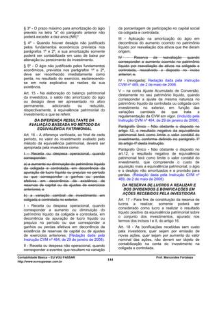 § 3º - O prazo máximo para amortização do ágio             da porcentagem de participação no capital social
   previsto na letra "a" do parágrafo anterior não            da coligada e controlada;
   poderá exceder a dez anos;(NR)*
                                                              III - Aplicação na amortização do ágio em
   § 4º - Quando houver deságio não justificado               decorrência do aumento ocorrido no patrimônio
   pelos fundamentos econômicos previstos nos                 líquido por reavaliação dos ativos que lhe deram
   parágrafos 1º e 2º, a sua amortização somente              origem;
   poderá ser contabilizada em caso de baixa por
                                                              IV - Reserva de           reavaliação    quando
   alienação ou perecimento do investimento.
                                                              corresponder a aumento ocorrido no patrimônio
   § 5º - O ágio não justificado pelos fundamentos            líquido por reavaliação de ativos na coligada e
   econômicos, previstos nos parágrafos 1º e 2º,              controlada, ressalvado o disposto no inciso
   deve ser reconhecido imediatamente como                    anterior; e.
   perda, no resultado do exercício, esclarecendo-
                                                              IV - (revogada); Redação dada pela Instrução
   se em nota explicativa as razões da sua
                                                              CVM nº 469, de 2 de maio de 2008.
   existência.
                                                              V – na conta Ajuste Acumulado de Conversão,
   Art. 15 - Na elaboração do balanço patrimonial             diretamente no seu patrimônio líquido, quando
   da investidora, o saldo não amortizado do ágio
                                                              corresponder a ajuste da mesma natureza no
   ou deságio deve ser apresentado no ativo
                                                              patrimônio líquido da controlada ou coligada com
   permanente,      adicionado    ou     reduzido,
                                                              investimento no exterior, em função das
   respectivamente, à equivalência patrimonial do             variações     cambiais    de    que     trata  a
   investimento a que se referir.                             regulamentação da CVM em vigor. (Incluído pela
         DA DIFERENÇA RESULTANTE DA                           Instrução CVM nº 464, de 29 de janeiro de 2008).
       AVALIAÇÃO BASEADA NO MÉTODO DA
                                                              Parágrafo Único - Não obstante o disposto no
          EQUIVALÊNCIA PATRIMONIAL                            artigo 12, o resultado negativo da equivalência
   Art. 16 - A diferença verificada, ao final de cada         patrimonial terá como limite o valor contábil do
   período, no valor do investimento avaliado pelo            investimento, conforme definido no parágrafo 1º
   método da equivalência patrimonial, deverá ser             do artigo 4º desta Instrução.
   apropriada pela investidora como:
                                                              Parágrafo Único - Não obstante o disposto no
   I - Receita ou despesa operacional, quando                 art.12, o resultado negativo de equivalência
   corresponder:                                              patrimonial terá como limite o valor contábil do
                                                              investimento, que compreende o custo de
   a) a aumento ou diminuição do patrimônio líquido
   da coligada e controlada, em decorrência da                aquisição mais a equivalência patrimonial, o ágio
                                                              e o deságio não amortizados e a provisão para
   apuração de lucro líquido ou prejuízo no período
                                                              perdas. (Redação dada pela Instrução CVM nº
   ou que corresponder a ganhos ou perdas
                                                              469, de 2 de maio de 2008).
   efetivos em decorrência da existência de
   reservas de capital ou de ajustes de exercícios              DA RESERVA DE LUCROS A REALIZAR E
   anteriores; e                                                DOS DIVIDENDOS E BONIFICAÇÕES EM
                                                                AÇÕES RECEBIDOS PELA INVESTIDORA
   b) a variação cambial de investimento em
   coligada e controlada no exterior.                         Art. 17 - Para fins de constituição da reserva de
                                                              lucros a realizar, somente poderá ser
   I - Receita ou despesa operacional, quando
                                                              considerado como lucro a realizar o resultado
   corresponder a aumento ou diminuição do
                                                              líquido positivo da equivalência patrimonial sobre
   patrimônio líquido da coligada e controlada, em
                                                              o conjunto dos investimentos, apurado nos
   decorrência da apuração de lucro líquido ou
   prejuízo no período ou que corresponder a                  termos dos incisos I e II, do artigo 16.
   ganhos ou perdas efetivos em decorrência da                Art. 18 - As bonificações recebidas sem custo
   existência de reservas de capital ou de ajustes            pela investidora, quer sejam por emissão de
   de exercícios anteriores; (Redação dada pela               novas ações, quer sejam por aumento do valor
   Instrução CVM nº 464, de 29 de janeiro de 2008).           nominal das ações, não devem ser objeto de
                                                              contabilização na conta do investimento na
   II - Receita ou despesa não operacional, quando
                                                              coligada e controlada.
   corresponder a eventos que resultem na variação
Contabilidade Básica – EU VOU PASSAR                                                 Prof. Marcondes Fortaleza
http://www.euvoupassar.com.br
                                                        144
 