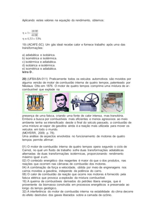 Aplicando estes valores na equação do rendimento, obtemos:
19) (ACAFE-SC) Um gás ideal recebe calor e fornece trabalho após uma das
transformações:
a) adiabática e isobárica.
b) isométrica e isotérmica.
c) isotérmica e adiabática.
d) isobárica e isotérmica.
e) isométrica e adiabática.
letra D .
20) (UFBA-BA-011) Praticamente todos os veículos automotivos são movidos por
alguma versão de motor de combustão interna de quatro tempos, patenteado por
Nikolaus Otto em 1876. O motor de quatro tempos comprime uma mistura de ar-
combustível que explode na
presença de uma faísca, criando uma fonte de calor intensa, mas transitória.
Embora a busca por combustíveis mais eficientes e menos agressivos ao meio
ambiente tenha se intensificado desde o final do século passado, a combustão de
uma mistura ar-vapor de gasolina ainda é a reação mais utilizada para mover os
veículos em todo o mundo.
(MOYERR, 2009, p. 78).
Uma análise de aspectos envolvidos no funcionamento de motores de quatro
tempos permite afirmar:
01) O motor de combustão interna de quatro tempos opera segundo o ciclo de
Carnot, no qual um fluido de trabalho sofre duas transformações adiabáticas
alternadas de duas transformações isotérmicas, proporcionando rendimento
máximo igual a um.
02) O conteúdo energético dos reagentes é maior do que o dos produtos, nas
reações que ocorrem nas câmaras de combustão dos motores.
04) A combinação de força e velocidade, obtida por meio de engrenagens nos
carros movidos a gasolina, independe da potência do carro.
08) O calor de combustão da reação que ocorre nos motores é fornecido pela
faísca elétrica que provoca a explosão da mistura combustível.
16) A queima de combustíveis derivados do petróleo libera energia, que é
proveniente da biomassa construída em processos energéticos e preservada ao
longo do tempo geológico.
32) A interferência do motor de combustão interna na estabilidade do clima decorre
do efeito destrutivo dos gases liberados sobre a camada de ozônio.
 