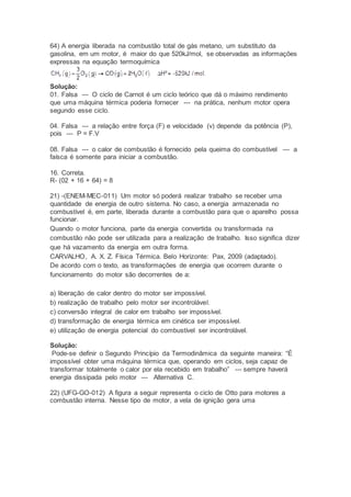 64) A energia liberada na combustão total de gás metano, um substituto da
gasolina, em um motor, é maior do que 520kJ/mol, se observadas as informações
expressas na equação termoquímica
Solução:
01. Falsa --- O ciclo de Carnot é um ciclo teórico que dá o máximo rendimento
que uma máquina térmica poderia fornecer --- na prática, nenhum motor opera
segundo esse ciclo.
04. Falsa --- a relação entre força (F) e velocidade (v) depende da potência (P),
pois --- P = F.V
08. Falsa --- o calor de combustão é fornecido pela queima do combustível --- a
faísca é somente para iniciar a combustão.
16. Correta.
R- (02 + 16 + 64) = 8
21) -(ENEM-MEC-011) Um motor só poderá realizar trabalho se receber uma
quantidade de energia de outro sistema. No caso, a energia armazenada no
combustível é, em parte, liberada durante a combustão para que o aparelho possa
funcionar.
Quando o motor funciona, parte da energia convertida ou transformada na
combustão não pode ser utilizada para a realização de trabalho. Isso significa dizer
que há vazamento da energia em outra forma.
CARVALHO, A. X. Z. Física Térmica. Belo Horizonte: Pax, 2009 (adaptado).
De acordo com o texto, as transformações de energia que ocorrem durante o
funcionamento do motor são decorrentes de a:
a) liberação de calor dentro do motor ser impossível.
b) realização de trabalho pelo motor ser incontrolável.
c) conversão integral de calor em trabalho ser impossível.
d) transformação de energia térmica em cinética ser impossível.
e) utilização de energia potencial do combustível ser incontrolável.
Solução:
Pode-se definir o Segundo Princípio da Termodinâmica da seguinte maneira: “É
impossível obter uma máquina térmica que, operando em ciclos, seja capaz de
transformar totalmente o calor por ela recebido em trabalho” --- sempre haverá
energia dissipada pelo motor --- Alternativa C.
22) (UFG-GO-012) A figura a seguir representa o ciclo de Otto para motores a
combustão interna. Nesse tipo de motor, a vela de ignição gera uma
 