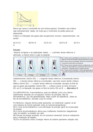 faísca que causa a combustão de uma mistura gasosa. Considere que a faísca
seja suficientemente rápida, de modo que o movimento do pistão possa ser
desprezado.
A faísca e a liberação dos gases pelo escapamento ocorrem, respectivamente, nos
pontos:
(A) A e C. (B) B e A. (C) D e A. (D) D e B. (E) O e
C.
Solução:
Observe as figuras e as explicações abaixo --- o primeiro tempo refere-se à
admissão, a mistura entra e o gás se expande
isobáricamemte (trecho OA) --- o segundo tempo refere-se à compressão (trecho
AD) --- o terceiro tempo refere-se à combustão, cujo início ocorre devido à faísca
elétrica (trecho DC) --- o quarto tempo refere-se à exaustão (escape) ao final da
qual os gases são expelidos (trecho CB) --- a faísca ocorre no início do trecho
DC, em C e a liberação dos gases no final do trecho CB, em B --- Alternativa D
23) (UEPG-PR-010) A termodinâmica pode ser definida como uma ciência
experimental baseada em um pequeno número de princípios (leis da
termodinâmica), que são generalizações feitas a partir da experiência. Sobre as
leis da termodinâmica, assinale o que for correto.
01) Nenhuma máquina térmica pode apresentar um rendimento superior ao de
uma máquina de Carnot operando entre as mesmas temperaturas.
02) A 1a lei da termodinâmica é uma afirmação do princípio geral da conservação
da energia.
04) A 2a lei da termodinâmica afirma que é indiferente transformar integralmente
calor em trabalho ou trabalho em calor.
08) Parcela da energia envolvida em um processo irreversível torna-se indisponível
para a realização de trabalho.
16) Em um processo cíclico a energia interna do sistema apresenta variação nula.
 