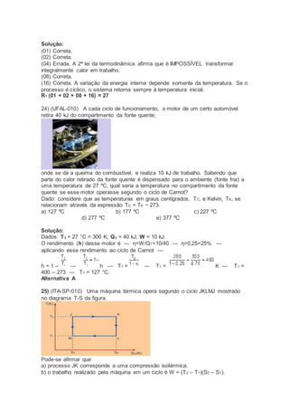 Solução:
(01) Correta.
(02) Correta.
(04) Errada. A 2ª lei da termodinâmica afirma que é IMPOSSÍVEL transformar
integralmente calor em trabalho.
(08) Correta.
(16) Correta. A variação da energia interna depende somente da temperatura. Se o
processo é cíclico, o sistema retorna sempre à temperatura inicial.
R- (01 + 02 + 08 + 16) = 27
24) (UFAL-010) A cada ciclo de funcionamento, o motor de um certo automóvel
retira 40 kJ do compartimento da fonte quente,
onde se dá a queima do combustível, e realiza 10 kJ de trabalho. Sabendo que
parte do calor retirado da fonte quente é dispensado para o ambiente (fonte fria) a
uma temperatura de 27 ºC, qual seria a temperatura no compartimento da fonte
quente se esse motor operasse segundo o ciclo de Carnot?
Dado: considere que as temperaturas em graus centígrados, TC, e Kelvin, TK, se
relacionam através da expressão TC = TK − 273.
a) 127 ºC b) 177 ºC c) 227 ºC
d) 277 ºC e) 377 ºC
Solução:
Dados: T1 = 27 °C = 300 K; Q1 = 40 kJ; W = 10 kJ.
O rendimento (h) desse motor é --- η=W/Q1=10/40 --- η=0,25=25% ---
aplicando esse rendimento ao ciclo de Carnot ---
h = 1 – --- h --- T1 = --- T1 = K --- T1 =
400 – 273 --- T1 = 127 °C.
Alternativa A
25) (ITA-SP-010) Uma máquina térmica opera segundo o ciclo JKLMJ mostrado
no diagrama T-S da figura.
Pode-se afirmar que
a) processo JK corresponde a uma compressão isotérmica.
b) o trabalho realizado pela máquina em um ciclo é W = (T2 – T1)(S2 – S1).
 