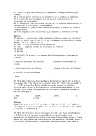 01) Quando um gás ideal é comprimido rapidamente, a energia interna do gás
aumenta.
02) O ciclo de Carnot é composto por transformações isométricas e isobáricas.
04) O rendimento de uma máquina térmica depende exclusivamente da
temperatura da fonte quente.
08) No refrigerador o gás refrigerante remove calor da fonte fria, evaporando-se, e
transfere calor à fonte quente, condensando-se.
16) Admitindo-se o Universo como sistema físico isolado, a entropia do Universo
sempre aumenta.
Dê como resposta a soma dos números que precedem as afirmativas corretas.
Solução:
01. Correta --- compressão rápida é adiabática (não troca calor com o ambiente)
--- Q=0 --- ΔU=Q – W --- ΔU= -W --- na compressão o volume diminui e o W é
negativo --- ΔU= - (-W) --- ΔU > 0.
02. Falsa --- duas isotérmicas e duas adiabáticas.
04. Falsa --- depende também da temperatura da fonte fria.
08. Correta
16. Correta
28) (UFV-MG) De acordo com a segunda lei da Termodinâmica, a entropia do
Universo:
a) não pode ser criada nem destruída. b) acabará transformada em
energia.
c) tende a aumentar com o tempo. d) tende a diminuir com o tempo.
e) permanece sempre constante.
Letra C
29) (UFC-CE) A eficiência de uma máquina de Carnot que opera entre a fonte de
temperatura alta (T1) e a fonte de temperatura baixa (T2) é dada pela expressão η
= 1 - (T2/T1), em que T1 e T2 são medidas na escala absoluta ou de Kelvin.
Suponha que você dispõe de uma máquina dessas com uma eficiência η = 30%.
Se você dobrar o valor da temperatura da fonte quente, a eficiência da máquina
passará a ser igual a:
a) 40% b) 45% c)50% d)
60% e) 65%
Solução:
η=30/100=0,3 --- η = 1 – T2/T1 --- 0,3= 1 – T2/T1 --- T1=T2/0,7 --- T’=2T1 ---
T’=2T2/0,7 --- T’=T2/0,35 --- η’=1 – T2/T1 --- η’= 1 – T2/(T2/0,35) --- η’=1 – 0,35
--- η’=0,65 --- Alternativa E
30) (UEG-GO) O ciclo de Carnot foi proposto em 1824 pelo físico francês Nicolas
L. S. Carnot. O ciclo consiste numa seqüência de transformações, mais
precisamente de duas transformações isotérmicas (THpara a fonte quente e TCpara
a fonte fria), intercaladas por duas transformações adiabáticas, formando, assim, o
ciclo. Na sua máquina térmica, o rendimento seria maior quanto maior fosse a
 