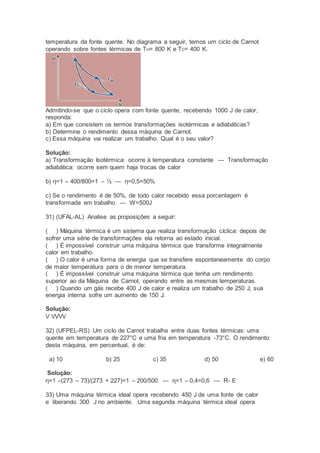 temperatura da fonte quente. No diagrama a seguir, temos um ciclo de Carnot
operando sobre fontes térmicas de TH= 800 K e TC= 400 K.
Admitindo-se que o ciclo opera com fonte quente, recebendo 1000 J de calor,
responda:
a) Em que consistem os termos transformações isotérmicas e adiabáticas?
b) Determine o rendimento dessa máquina de Carnot.
c) Essa máquina vai realizar um trabalho. Qual é o seu valor?
Solução:
a) Transformação Isotérmica: ocorre à temperatura constante --- Transformação
adiabática: ocorre sem quem haja trocas de calor
b) η=1 – 400/800=1 – ½ --- η=0,5=50%
c) Se o rendimento é de 50%, de todo calor recebido essa porcentagem é
transformada em trabalho --- W=500J
31) (UFAL-AL) Analise as proposições a seguir:
( ) Máquina térmica é um sistema que realiza transformação cíclica: depois de
sofrer uma série de transformações ela retorna ao estado inicial.
( ) É impossível construir uma máquina térmica que transforme integralmente
calor em trabalho.
( ) O calor é uma forma de energia que se transfere espontaneamente do corpo
de maior temperatura para o de menor temperatura.
( ) É impossível construir uma máquina térmica que tenha um rendimento
superior ao da Máquina de Carnot, operando entre as mesmas temperaturas.
( ) Quando um gás recebe 400 J de calor e realiza um trabalho de 250 J, sua
energia interna sofre um aumento de 150 J.
Solução:
V VVVV
32) (UFPEL-RS) Um ciclo de Carnot trabalha entre duas fontes térmicas: uma
quente em temperatura de 227°C e uma fria em temperatura -73°C. O rendimento
desta máquina, em percentual, é de:
a) 10 b) 25 c) 35 d) 50 e) 60
Solução:
η=1 –(273 – 73)/(273 + 227)=1 – 200/500 --- η=1 – 0,4=0,6 --- R- E
33) Uma máquina térmica ideal opera recebendo 450 J de uma fonte de calor
e liberando 300 J no ambiente. Uma segunda máquina térmica ideal opera
 