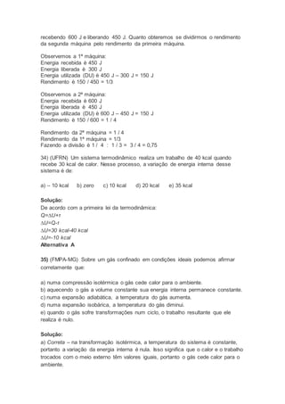 recebendo 600 J e liberando 450 J. Quanto obteremos se dividirmos o rendimento
da segunda máquina pelo rendimento da primeira máquina.
Observemos a 1ª máquina:
Energia recebida è 450 J
Energia liberada è 300 J
Energia utilizada (DU) è 450 J – 300 J = 150 J
Rendimento è 150 / 450 = 1/3
Observemos a 2ª máquina:
Energia recebida è 600 J
Energia liberada è 450 J
Energia utilizada (DU) è 600 J – 450 J = 150 J
Rendimento è 150 / 600 = 1 / 4
Rendimento da 2ª máquina = 1 / 4
Rendimento da 1ª máquina = 1/3
Fazendo a divisão è 1 / 4 : 1 / 3 = 3 / 4 = 0,75
34) (UFRN) Um sistema termodinâmico realiza um trabalho de 40 kcal quando
recebe 30 kcal de calor. Nesse processo, a variação de energia interna desse
sistema é de:
a) – 10 kcal b) zero c) 10 kcal d) 20 kcal e) 35 kcal
Solução:
De acordo com a primeira lei da termodinâmica:
Q=∆U+τ
∆U=Q-τ
∆U=30 kcal-40 kcal
∆U=-10 kcal
Alternativa A
35) (FMPA-MG) Sobre um gás confinado em condições ideais podemos afirmar
corretamente que:
a) numa compressão isotérmica o gás cede calor para o ambiente.
b) aquecendo o gás a volume constante sua energia interna permanece constante.
c) numa expansão adiabática, a temperatura do gás aumenta.
d) numa expansão isobárica, a temperatura do gás diminui.
e) quando o gás sofre transformações num ciclo, o trabalho resultante que ele
realiza é nulo.
Solução:
a) Correta – na transformação isotérmica, a temperatura do sistema é constante,
portanto a variação da energia interna é nula. Isso significa que o calor e o trabalho
trocados com o meio externo têm valores iguais, portanto o gás cede calor para o
ambiente.
 