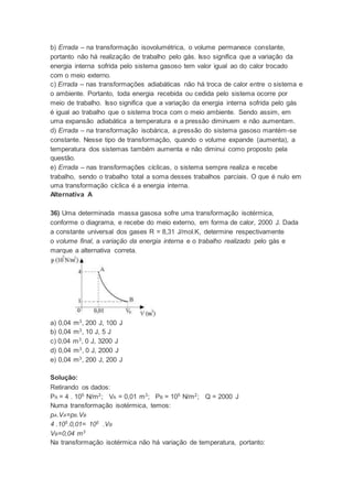 b) Errada – na transformação isovolumétrica, o volume permanece constante,
portanto não há realização de trabalho pelo gás. Isso significa que a variação da
energia interna sofrida pelo sistema gasoso tem valor igual ao do calor trocado
com o meio externo.
c) Errada – nas transformações adiabáticas não há troca de calor entre o sistema e
o ambiente. Portanto, toda energia recebida ou cedida pelo sistema ocorre por
meio de trabalho. Isso significa que a variação da energia interna sofrida pelo gás
é igual ao trabalho que o sistema troca com o meio ambiente. Sendo assim, em
uma expansão adiabática a temperatura e a pressão diminuem e não aumentam.
d) Errada – na transformação isobárica, a pressão do sistema gasoso mantém-se
constante. Nesse tipo de transformação, quando o volume expande (aumenta), a
temperatura dos sistemas também aumenta e não diminui como proposto pela
questão.
e) Errada – nas transformações cíclicas, o sistema sempre realiza e recebe
trabalho, sendo o trabalho total a soma desses trabalhos parciais. O que é nulo em
uma transformação cíclica é a energia interna.
Alternativa A
36) Uma determinada massa gasosa sofre uma transformação isotérmica,
conforme o diagrama, e recebe do meio externo, em forma de calor, 2000 J. Dada
a constante universal dos gases R = 8,31 J/mol.K, determine respectivamente
o volume final, a variação da energia interna e o trabalho realizado pelo gás e
marque a alternativa correta.
a) 0,04 m3
, 200 J, 100 J
b) 0,04 m3
, 10 J, 5 J
c) 0,04 m3
, 0 J, 3200 J
d) 0,04 m3
, 0 J, 2000 J
e) 0,04 m3
, 200 J, 200 J
Solução:
Retirando os dados:
PA = 4 . 105
N/m2
; VA = 0,01 m3
; PB = 105
N/m2
; Q = 2000 J
Numa transformação isotérmica, temos:
pA.VA=pB.VB
4 .105
.0,01= 105
.VB
VB=0,04 m3
Na transformação isotérmica não há variação de temperatura, portanto:
 