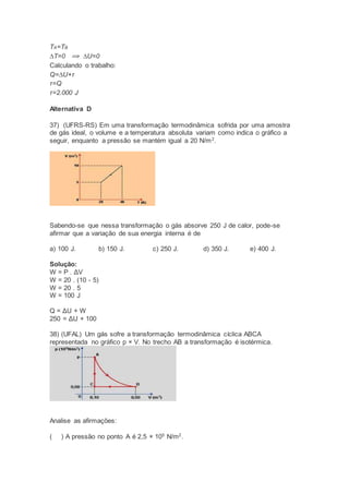 TA=TB
∆T=0 ⟹ ∆U=0
Calculando o trabalho:
Q=∆U+τ
τ=Q
τ=2.000 J
Alternativa D
37) (UFRS-RS) Em uma transformação termodinâmica sofrida por uma amostra
de gás ideal, o volume e a temperatura absoluta variam como indica o gráfico a
seguir, enquanto a pressão se mantém igual a 20 N/m2
.
Sabendo-se que nessa transformação o gás absorve 250 J de calor, pode-se
afirmar que a variação de sua energia interna é de
a) 100 J. b) 150 J. c) 250 J. d) 350 J. e) 400 J.
Solução:
W = P . ΔV
W = 20 . (10 - 5)
W = 20 . 5
W = 100 J
Q = ΔU + W
250 = ΔU + 100
38) (UFAL) Um gás sofre a transformação termodinâmica cíclica ABCA
representada no gráfico p × V. No trecho AB a transformação é isotérmica.
Analise as afirmações:
( ) A pressão no ponto A é 2,5 × 105
N/m2
.
 
