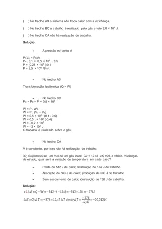 ( ) No trecho AB o sistema não troca calor com a vizinhança.
( ) No trecho BC o trabalho é realizado pelo gás e vale 2,0 × 104
J.
( ) No trecho CA não há realização de trabalho.
Solução:
 A pressão no ponto A
PAVA = PBVB
PA . 0,1 = 0,5 × 105
. 0,5
P = (0,25 × 105
)/0,1
P = 2,5 × 105
N/m2
.
 No trecho AB
Transformação isotérmica (Q = W)
 No trecho BC
PC = PB = P = 0,5 × 105
W = P . ΔV
W = P . (VC - VB)
W = 0,5 × 105 .
(0,1 - 0,5)
W = 0,5 . × 105
(-0,4)
W = - 0,2 × 105
W = - 2 × 104
J
O trabalho é realizado sobre o gás.
 No trecho CA
V é constante, por isso não há realização de trabalho.
39) Sujeitando-se um mol de um gás ideal, Cv = 12.47 J/K mol, a várias mudanças
de estado, qual será a variação de temperatura em cada caso?
 Perda de 512 J de calor; destruição de 134 J de trabalho.
 Absorção de 500 J de calor; produção de 500 J de trabalho.
 Sem escoamento de calor; destruição de 126 J de trabalho.
Solução:
 