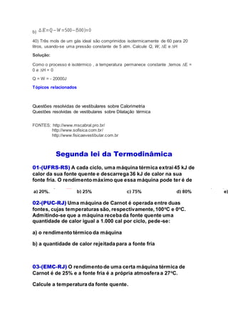 b)
40) Três mols de um gás ideal são comprimidos isotermicamente de 60 para 20
litros, usando-se uma pressão constante de 5 atm. Calcule Q, W, ∆E e ∆H
Solução:
Como o processo é isotérmico , a temperatura permanece constante ,temos ∆E =
0 e ∆H = 0
Q = W = - 20000J
Tópicos relacionados
Questões resolvidas de vestibulares sobre Calorimetria
Questões resolvidas de vestibulares sobre Dilatação térmica
FONTES: http://www.mscabral.pro.br/
http://www.sofisica.com.br/
http://www.fisicaevestibular.com.br
Segunda lei da Termodinâmica
01-(UFRS-RS) A cada ciclo, uma máquina térmica extrai 45 kJ de
calor da sua fonte quente e descarrega 36 kJ de calor na sua
fonte fria. O rendimento máximo que essa máquina pode ter é de
02-(PUC-RJ) Uma máquina de Carnot é operada entre duas
fontes, cujas temperaturas são, respectivamente, 100o
C e 0o
C.
Admitindo-se que a máquina receba da fonte quente uma
quantidade de calor igual a 1.000 cal por ciclo, pede-se:
a) o rendimento térmico da máquina
b) a quantidade de calor rejeitada para a fonte fria
03-(EMC-RJ) O rendimento de uma certa máquina térmica de
Carnot é de 25% e a fonte fria é a própria atmosfera a 27o
C.
Calcule a temperatura da fonte quente.
 