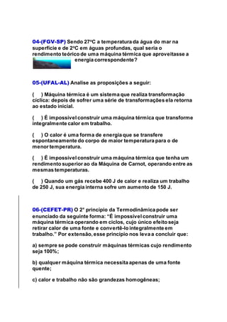 04-(FGV-SP) Sendo 27o
C a temperatura da água do mar na
superfície e de 2o
C em águas profundas, qual seria o
rendimento teórico de uma máquina térmica que aproveitasse a
energia correspondente?
05-(UFAL-AL) Analise as proposições a seguir:
( ) Máquina térmica é um sistema que realiza transformação
cíclica: depois de sofrer uma série de transformações ela retorna
ao estado inicial.
( ) É impossível construir uma máquina térmica que transforme
integralmente calor em trabalho.
( ) O calor é uma forma de energia que se transfere
espontaneamente do corpo de maior temperatura para o de
menor temperatura.
( ) É impossível construir uma máquina térmica que tenha um
rendimento superior ao da Máquina de Carnot, operando entre as
mesmas temperaturas.
( ) Quando um gás recebe 400 J de calor e realiza um trabalho
de 250 J, sua energia interna sofre um aumento de 150 J.
06-(CEFET-PR) O 2° princípio da Termodinâmica pode ser
enunciado da seguinte forma: “É impossível construir uma
máquina térmica operando em ciclos, cujo único efeito seja
retirar calor de uma fonte e convertê-lo integralmente em
trabalho.” Por extensão, esse princípio nos leva a concluir que:
a) sempre se pode construir máquinas térmicas cujo rendimento
seja 100%;
b) qualquer máquina térmica necessita apenas de uma fonte
quente;
c) calor e trabalho não são grandezas homogêneas;
 