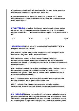 d) qualquer máquina térmica retira calor de uma fonte quente e
rejeita parte desse calor para uma fonte fria;
e) somente com uma fonte fria, mantida sempre a 0°C, seria
possível a uma certa máquina térmica converter integralmente
calor em trabalho.
07-(UFPEL-RS) Um ciclo de Carnot trabalha entre duas fontes
térmicas: uma quente em temperatura de 227°C e uma fria em
temperatura -73°C. O rendimento desta máquina, em percentual, é
de:
08-(UFSC-SC) Assinale a(s) proposição(ões) CORRETA(S) a
respeito do ciclo de Carnot:
(01) Por ser ideal e imaginária, a máquina proposta por Carnot
contraria a segunda lei da Termodinâmica.
(02) Nenhuma máquina térmica que opere entre duas
determinadas fontes, às temperaturas T1 e T2, pode ter maior
rendimento do que uma máquina de Carnot operando entre essas
mesmas fontes.
(04) Uma máquina térmica, operando segundo o ciclo de Carnot
entre uma fonte quente e uma fonte fria, apresenta um
rendimento igual a 100%, isto é, todo o calor a ela fornecido é
transformado em trabalho.
(08) O rendimento da máquina de Carnot depende apenas das
temperaturas da fonte quente e da fonte fria.
(16) O ciclo de Carnot consiste em duas transformações
adiabáticas, alternadas com duas transformações isotérmicas.
09- (UFSC-SC) O uso de combustíveis não renováveis, como o
petróleo, tem sérias implicações ambientais e econômicas. Uma
alternativa energética em estudo para o litoral brasileiro é o uso
da diferença de temperatura da água na superfície do mar (fonte
 