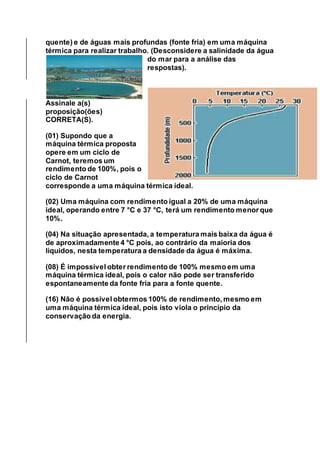 quente) e de águas mais profundas (fonte fria) em uma máquina
térmica para realizar trabalho. (Desconsidere a salinidade da água
do mar para a análise das
respostas).
Assinale a(s)
proposição(ões)
CORRETA(S).
(01) Supondo que a
máquina térmica proposta
opere em um ciclo de
Carnot, teremos um
rendimento de 100%, pois o
ciclo de Carnot
corresponde a uma máquina térmica ideal.
(02) Uma máquina com rendimento igual a 20% de uma máquina
ideal, operando entre 7 °C e 37 °C, terá um rendimento menor que
10%.
(04) Na situação apresentada, a temperatura mais baixa da água é
de aproximadamente 4 °C pois, ao contrário da maioria dos
líquidos, nesta temperatura a densidade da água é máxima.
(08) É impossível obter rendimento de 100% mesmo em uma
máquina térmica ideal, pois o calor não pode ser transferido
espontaneamente da fonte fria para a fonte quente.
(16) Não é possível obtermos 100% de rendimento, mesmo em
uma máquina térmica ideal, pois isto viola o princípio da
conservação da energia.
 