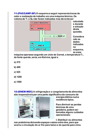 11-(PUCCAMP-SP) O esquema a seguir representa trocas de
calor e realização de trabalho em uma máquina térmica. Os
valores de T1 e Q2 não foram indicados mas deverão ser
calculado
s durante
a solução
desta
questão.
Considera
ndo os
dados
indicados
no
esquema,
se essa
máquina operasse segundo um ciclo de Carnot, a temperatura T1,
da fonte quente, seria, em Kelvins, igual a
a) 375
b) 400
c) 525
d) 1200
e) 1500
12-(ENEM-MEC) A refrigeração e o congelamento de alimentos
são responsáveis por uma parte significativa do consumo de
energia elétrica numa
residência típica.
Para diminuir as perdas
térmicas de uma
geladeira, podem ser
tomados alguns cuidados
operacionais:
I. Distribuir os alimentos
nas prateleiras deixando espaços vazios entre eles, para que
ocorra a circulação do ar frio para baixo e do quente para cima.
 