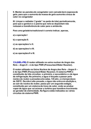 II. Manter as paredes do congelador com camada bem espessa de
gelo, para que o aumento da massa de gelo aumente a troca de
calor no congelador
III. Limpar o radiador (“grade” na parte de trás) periodicamente,
para que a gordura e o poeira que nele se depositam não
reduzam a transferência de calor para o ambiente.
Para uma geladeira tradicional é correto indicar, apenas,
a) a operação I
b) a operação II.
c) as operações I e II.
d) as operações I e III.
e) as operações II e III.
13-(UEL-PR) O reator utilizado na usina nuclear de Angra dos
Reis – Angra II – é do tipo PWR (Pressurized Water Reactor).
O reator utilizado na Usina Nuclear de Angra dos Reis – Angra II –
é do tipo PWR (Pressurized Water Reactor). O sistema PWR é
constituído de três circuitos: o primário, o secundário e o de água
de refrigeração. No primeiro, a água é forçada a passar pelo
núcleo do reator a pressões elevadas, 135 atm, e à temperatura
de 320o
C. Devido à alta pressão, a água não entra em ebulição e,
ao sair do núcleo do reator, passa por um segundo estágio,
constituído por um sistema de troca de calor, onde se produz
vapor de água que vai acionar a turbina que transfere movimento
ao gerador de eletricidade. Na figura estão indicados os vários
circuitos do sistema PWR.
 