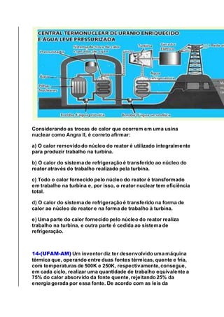 Considerando as trocas de calor que ocorrem em uma usina
nuclear como Angra II, é correto afirmar:
a) O calor removido do núcleo do reator é utilizado integralmente
para produzir trabalho na turbina.
b) O calor do sistema de refrigeração é transferido ao núcleo do
reator através do trabalho realizado pela turbina.
c) Todo o calor fornecido pelo núcleo do reator é transformado
em trabalho na turbina e, por isso, o reator nuclear tem eficiência
total.
d) O calor do sistema de refrigeração é transferido na forma de
calor ao núcleo do reator e na forma de trabalho à turbina.
e) Uma parte do calor fornecido pelo núcleo do reator realiza
trabalho na turbina, e outra parte é cedida ao sistema de
refrigeração.
14-(UFAM-AM) Um inventor diz ter desenvolvido uma máquina
térmica que, operando entre duas fontes térmicas, quente e fria,
com temperaturas de 500K e 250K, respectivamente, consegue,
em cada ciclo, realizar uma quantidade de trabalho equivalente a
75% do calor absorvido da fonte quente, rejeitando 25% da
energia gerada por essa fonte. De acordo com as leis da
 