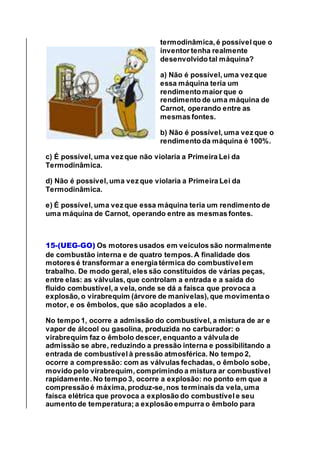 termodinâmica, é possível que o
inventor tenha realmente
desenvolvido tal máquina?
a) Não é possível, uma vez que
essa máquina teria um
rendimento maior que o
rendimento de uma máquina de
Carnot, operando entre as
mesmas fontes.
b) Não é possível, uma vez que o
rendimento da máquina é 100%.
c) É possível, uma vez que não violaria a Primeira Lei da
Termodinâmica.
d) Não é possível, uma vez que violaria a Primeira Lei da
Termodinâmica.
e) É possível, uma vez que essa máquina teria um rendimento de
uma máquina de Carnot, operando entre as mesmas fontes.
15-(UEG-GO) Os motores usados em veículos são normalmente
de combustão interna e de quatro tempos. A finalidade dos
motores é transformar a energia térmica do combustível em
trabalho. De modo geral, eles são constituídos de várias peças,
entre elas: as válvulas, que controlam a entrada e a saída do
fluido combustível, a vela, onde se dá a faísca que provoca a
explosão, o virabrequim (árvore de manivelas), que movimenta o
motor, e os êmbolos, que são acoplados a ele.
No tempo 1, ocorre a admissão do combustível, a mistura de ar e
vapor de álcool ou gasolina, produzida no carburador: o
virabrequim faz o êmbolo descer, enquanto a válvula de
admissão se abre, reduzindo a pressão interna e possibilitando a
entrada de combustível à pressão atmosférica. No tempo 2,
ocorre a compressão: com as válvulas fechadas, o êmbolo sobe,
movido pelo virabrequim, comprimindo a mistura ar combustível
rapidamente. No tempo 3, ocorre a explosão: no ponto em que a
compressão é máxima, produz-se, nos terminais da vela, uma
faísca elétrica que provoca a explosão do combustível e seu
aumento de temperatura; a explosão empurra o êmbolo para
 