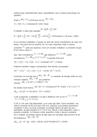 sistema seja suficientemente lenta, possibilitando que o sistema permaneça em
equilíbrio.
Onde a e Q=W que nos da: .
O trabalho e dado pela equação
b) um processo adiabático e aquele no qual não ocorre transferência de calor nem
dentro, nem para fora do sistema; Q= 0 o calor especifico molar a volume
constante pode ser expresso como um simples multiplicar a constante do gás
R em certos casos id
eais. Gás monoatômico , gás diatômico , solido
monoatômico e . A pressão final será
Podemos também chegar a temperatura final através da equação:
A primeira Lei nos fala que a o a variação de energia pode ter uma
variação negativa que podemos
calcular,
No estado inicial temos:
c) Se a expansão e adiabática e o gás e diatômico tem-se Q= 0 ,
, e
7) 20, 9 J de calor são adicionados a um certo gás ideal. Como resultado, seu
volume aumenta de 50 cm3 para 100 cm3, enquanto sua pressão permanece
constante (1 atm). (a) Qual a variação na energia interna do gás? (b) Se a
quantidade de gás presente for 2 x 10-3 mol, calcule o calor específico molar a
pressão constante. (c) Calcule o calor específico molar a volume constante.
(a) A variação da energia interna do gás pode ser calculada pela primeira lei da
termodinâmica:
 