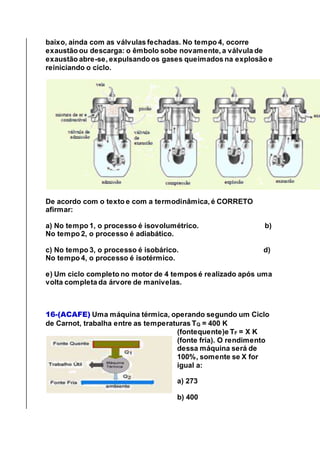 baixo, ainda com as válvulas fechadas. No tempo 4, ocorre
exaustão ou descarga: o êmbolo sobe novamente, a válvula de
exaustão abre-se, expulsando os gases queimados na explosão e
reiniciando o ciclo.
De acordo com o texto e com a termodinâmica, é CORRETO
afirmar:
a) No tempo 1, o processo é isovolumétrico. b)
No tempo 2, o processo é adiabático.
c) No tempo 3, o processo é isobárico. d)
No tempo 4, o processo é isotérmico.
e) Um ciclo completo no motor de 4 tempos é realizado após uma
volta completa da árvore de manivelas.
16-(ACAFE) Uma máquina térmica, operando segundo um Ciclo
de Carnot, trabalha entre as temperaturas TQ = 400 K
(fontequente)e TF = X K
(fonte fria). O rendimento
dessa máquina será de
100%, somente se X for
igual a:
a) 273
b) 400
 