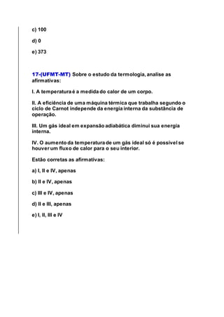 c) 100
d) 0
e) 373
17-(UFMT-MT) Sobre o estudo da termologia, analise as
afirmativas:
I. A temperatura é a medida do calor de um corpo.
II. A eficiência de uma máquina térmica que trabalha segundo o
ciclo de Carnot independe da energia interna da substância de
operação.
III. Um gás ideal em expansão adiabática diminui sua energia
interna.
IV. O aumento da temperatura de um gás ideal só é possível se
houver um fluxo de calor para o seu interior.
Estão corretas as afirmativas:
a) I, II e IV, apenas
b) II e IV, apenas
c) III e IV, apenas
d) II e III, apenas
e) I, II, III e IV
 