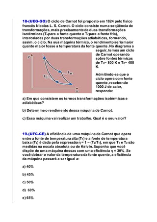 18-(UEG-GO) O ciclo de Carnot foi proposto em 1824 pelo físico
francês Nicolas L. S. Carnot. O ciclo consiste numa seqüência de
transformações, mais precisamente de duas transformações
isotérmicas (THpara a fonte quente e TCpara a fonte fria),
intercaladas por duas transformações adiabáticas, formando,
assim, o ciclo. Na sua máquina térmica, o rendimento seria maior
quanto maior fosse a temperatura da fonte quente. No diagrama a
seguir, temos um ciclo
de Carnot operando
sobre fontes térmicas
de TH= 800 K e TC= 400
K.
Admitindo-se que o
ciclo opera com fonte
quente, recebendo
1000 J de calor,
responda:
a) Em que consistem os termos transformações isotérmicas e
adiabáticas?
b) Determine o rendimento dessa máquina de Carnot.
c) Essa máquina vai realizar um trabalho. Qual é o seu valor?
19-(UFC-CE) A eficiência de uma máquina de Carnot que opera
entre a fonte de temperatura alta (T1) e a fonte de temperatura
baixa (T2) é dada pela expressão η = 1 – (T2/T1), em que T1 e T2 são
medidas na escala absoluta ou de Kelvin. Suponha que você
dispõe de uma máquina dessas com uma eficiência η = 30%. Se
você dobrar o valor da temperatura da fonte quente, a eficiência
da máquina passará a ser igual a:
a) 40%
b) 45%
c) 50%
d) 60%
e) 65%
 