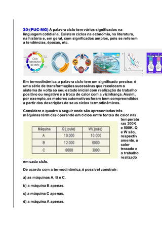 20-(PUC-MG) A palavra ciclo tem vários significados na
linguagem cotidiana. Existem ciclos na economia, na literatura,
na história e, em geral, com significados amplos, pois se referem
a tendências, épocas, etc.
Em termodinâmica, a palavra ciclo tem um significado preciso: é
uma série de transformações sucessivas que recolocam o
sistema de volta ao seu estado inicial com realização de trabalho
positivo ou negativo e a troca de calor com a vizinhança. Assim,
por exemplo, os motores automotivos foram bem compreendidos
a partir das descrições de seus ciclos termodinâmicos.
Considere o quadro a seguir onde são apresentadas três
máquinas térmicas operando em ciclos entre fontes de calor nas
temperatu
ras 300K
e 500K. Q
e W são,
respectiv
amente, o
calor
trocado e
o trabalho
realizado
em cada ciclo.
De acordo com a termodinâmica, é possível construir:
a) as máquinas A, B e C.
b) a máquina B apenas.
c) a máquina C apenas.
d) a máquina A apenas.
 