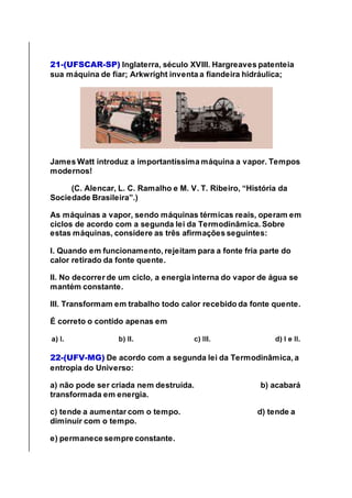 21-(UFSCAR-SP) Inglaterra, século XVIII. Hargreaves patenteia
sua máquina de fiar; Arkwright inventa a fiandeira hidráulica;
James Watt introduz a importantíssima máquina a vapor. Tempos
modernos!
(C. Alencar, L. C. Ramalho e M. V. T. Ribeiro, “História da
Sociedade Brasileira”.)
As máquinas a vapor, sendo máquinas térmicas reais, operam em
ciclos de acordo com a segunda lei da Termodinâmica. Sobre
estas máquinas, considere as três afirmações seguintes:
I. Quando em funcionamento, rejeitam para a fonte fria parte do
calor retirado da fonte quente.
II. No decorrer de um ciclo, a energia interna do vapor de água se
mantém constante.
III. Transformam em trabalho todo calor recebido da fonte quente.
É correto o contido apenas em
22-(UFV-MG) De acordo com a segunda lei da Termodinâmica, a
entropia do Universo:
a) não pode ser criada nem destruída. b) acabará
transformada em energia.
c) tende a aumentar com o tempo. d) tende a
diminuir com o tempo.
e) permanece sempre constante.
 