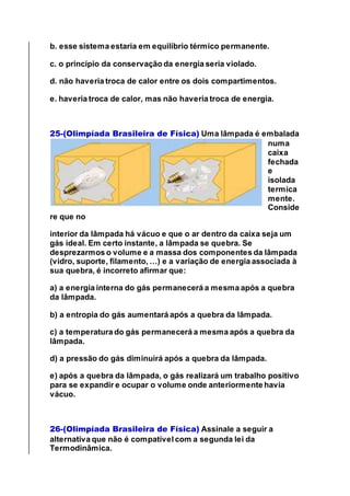 b. esse sistema estaria em equilíbrio térmico permanente.
c. o princípio da conservação da energia seria violado.
d. não haveria troca de calor entre os dois compartimentos.
e. haveria troca de calor, mas não haveria troca de energia.
25-(Olimpíada Brasileira de Física) Uma lâmpada é embalada
numa
caixa
fechada
e
isolada
termica
mente.
Conside
re que no
interior da lâmpada há vácuo e que o ar dentro da caixa seja um
gás ideal. Em certo instante, a lâmpada se quebra. Se
desprezarmos o volume e a massa dos componentes da lâmpada
(vidro, suporte, filamento, …) e a variação de energia associada à
sua quebra, é incorreto afirmar que:
a) a energia interna do gás permanecerá a mesma após a quebra
da lâmpada.
b) a entropia do gás aumentará após a quebra da lâmpada.
c) a temperatura do gás permanecerá a mesma após a quebra da
lâmpada.
d) a pressão do gás diminuirá após a quebra da lâmpada.
e) após a quebra da lâmpada, o gás realizará um trabalho positivo
para se expandir e ocupar o volume onde anteriormente havia
vácuo.
26-(Olimpíada Brasileira de Física) Assinale a seguir a
alternativa que não é compatível com a segunda lei da
Termodinâmica.
 