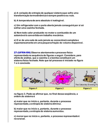 a) A variação de entropia de qualquer sistema que sofre uma
transformação termodinâmica é sempre positiva ou nula.
b) A temperatura de zero absoluto é inatingível.
c) Um refrigerador com a porta aberta jamais conseguirá por si só
esfriar uma cozinha fechada.
d) Nem todo calor produzido no motor a combustão de um
automóvel é convertido em trabalho mecânico.
e) O ar de uma sala de aula jamais se concentrará completa e
espontaneamente em uma pequena fração do volume disponível.
27-(UFRN-RN) Observe atentamente o processo físico
representado na sequência de figuras a seguir. Considere, para
efeito de análise, que a casinha e a bomba constituem um
sistema físico fechado. Note que tal processo é iniciado na figura
1 e é concluído
na figura 3. Pode-se afirmar que, no final dessa seqüência, a
ordem do sistema é
a) maior que no início e, portanto, durante o processo
representado, a entropia do sistema diminui.
b) maior que no início e, portanto, durante o processo
representado, a entropia do sistema aumentou.
c) menor que no início e, portanto, o processo representado é
reversível.
 