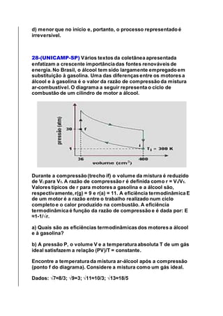 d) menor que no início e, portanto, o processo representado é
irreversível.
28-(UNICAMP-SP) Vários textos da coletânea apresentada
enfatizam a crescente importância das fontes renováveis de
energia. No Brasil, o álcool tem sido largamente empregado em
substituição à gasolina. Uma das diferenças entre os motores a
álcool e à gasolina é o valor da razão de compressão da mistura
ar-combustível. O diagrama a seguir representa o ciclo de
combustão de um cilindro de motor a álcool.
Durante a compressão (trecho if) o volume da mistura é reduzido
de Vi para Vf. A razão de compressão r é definida como r = Vi/Vf.
Valores típicos de r para motores a gasolina e a álcool são,
respectivamente, r(g) = 9 e r(a) = 11. A eficiência termodinâmica E
de um motor é a razão entre o trabalho realizado num ciclo
completo e o calor produzido na combustão. A eficiência
termodinâmica é função da razão de compressão e é dada por: E
≈1-1/√r.
a) Quais são as eficiências termodinâmicas dos motores a álcool
e à gasolina?
b) A pressão P, o volume V e a temperatura absoluta T de um gás
ideal satisfazem a relação (PV)/T = constante.
Encontre a temperatura da mistura ar-álcool após a compressão
(ponto f do diagrama). Considere a mistura como um gás ideal.
Dados: √7≈8/3; √9=3; √11≈10/3; √13≈18/5
 